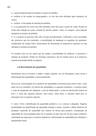 104


      • o grau de padronização de métodos e rotinas de trabalho;
      • verificar se há estudos de tempo-padrão e se eles têm sido utilizados para estimativa de
      custos;
      • verificar se há estudos de métodos de trabalho;
      • se as projecções de custos tem sido utilizadas como base para o preço de venda, fixação de
      metas para redução de custos, tomada de decisão quanto a fazer ou comprar e para planejar
      operações no projecto do produto;
      • se o projecto do processo têm sido revisado periodicamente, verificando a real necessidade
      dos processos que são realizados; a possibilidade de mudanças na sequência de operações:
      modificações do arranjo físico, fornecimento de ferramentas ou dispositivos especiais ou uma
      alteração no projecto do produto.


      O consultor deve ter em mente que há sempre a possibilidade de melhorar os processos e
      métodos de produção. Podem ser formadas comissões a fim de estudar meios de se promover
      aumentos de produtividade na empresa.


                a.3) Determinação das quantidades


      Inicialmente deve-se levantar os dados e depois registrar, em um fluxograma, como ocorre a
      determinação das quantidades a serem produzidas.


      Deve-se ter a preocupação de se produzir em quantidades económicas pelo menor custo e, para
      tanto, deve-se considerar, no cálculo das quantidades, os seguintes elementos: o consumo anual,
      o custo de preparação das máquinas, a taxa de depreciação, o custo de mão-de-obra directa no
      lote e o custo dos materiais directos, entre outros. Além disso, o consultor ainda deve se
      preocupar com os seguintes aspectos:


      • como é feita a identificação da capacidade produtiva e se a mesma é adequada. Algumas
      possibilidades de identificação da capacidade produtiva seriam: consulta a dados históricos de
      produção, expressão da capacidade (em número de horas) para produzir, consideração da
      capacidade do recurso-gargalo (para um só produto ou para mais de um que sejam similares),
      acumulação da carga para os recursos disponíveis, determinação da capacidade por simulação e
      programação linear;
 