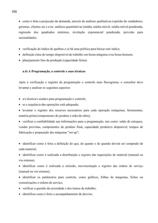 105


      • como é feita a projecção da demanda, através de análises qualitativas (opinião de vendedores,
      gerentes, clientes etc.) e/ou análises quantitativas (média, média móvel, média móvel ponderada,
      regressão dos quadrados mínimos, nivelação exponencial ponderada, previsão para
      sazonalidade).


      • verificação do índice de quebras e se há uma política para baixar este índice;
      • definição clara do tempo disponível de trabalho em horas-máquina e/ou horas-homem;
      • planejamento fino da produção (capacidade finita).


         a.4) A Programação, o controle e suas técnicas


      Após a verificação e registro da programação e controle num fluxograma, o consultor deve
      levantar e analisar os seguintes aspectos:


      • a/s técnica/s usada/s para programação e controle;
      • se a sequência das operações está adequada;
      • levantar o registro dos recursos necessários para cada operação (máquinas, ferramentas,
      matéria-prima/componentes do produto e mão-de-obra);
      • verificar a confiabilidade nas informações para a programação, tais como: saldo de estoques,
      vendas previstas, componentes do produto final, capacidade produtiva disponível, tempos de
      fabricação e preparação das máquinas "set-up";


      • identificar como é feita a definição do que, do quanto e de quando deverá ser comprado de
      cada material;
      • identificar como é realizada a distribuição e registro das requisições de material (manual ou
      via sistema);
      • identificar como é realizada a emissão, movimentação e registro das ordens de serviço
      (manual ou via sistema);
      • identificar os parâmetros para controle, como gráficos, folhas de máquinas, fichas ou
      comunicações e ordens de serviço;
      • verificar a questão da ociosidade e dos turnos de trabalho;
      • identificar como é feito o acompanhamento de desvios.
 