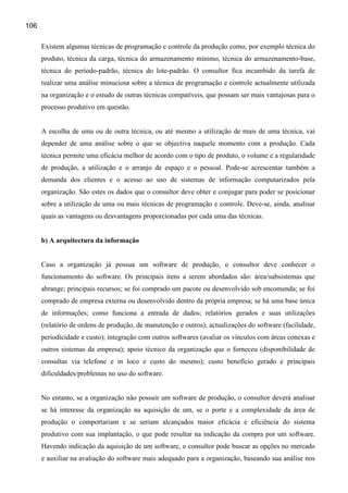 106

      Existem algumas técnicas de programação e controle da produção como, por exemplo técnica do
      produto, técnica da carga, técnica do armazenamento mínimo, técnica do armazenamento-base,
      técnica do período-padrão, técnica do lote-padrão. O consultor fica incumbido da tarefa de
      realizar uma análise minuciosa sobre a técnica de programação e controle actualmente utilizada
      na organização e o estudo de outras técnicas compatíveis, que possam ser mais vantajosas para o
      processo produtivo em questão.


      A escolha de uma ou de outra técnica, ou até mesmo a utilização de mais de uma técnica, vai
      depender de uma análise sobre o que se objectiva naquele momento com a produção. Cada
      técnica permite uma eficácia melhor de acordo com o tipo de produto, o volume e a regularidade
      de produção, a utilização e o arranjo de espaço e o pessoal. Pode-se acrescentar também a
      demanda dos clientes e o acesso ao uso de sistemas de informação computarizados pela
      organização. São estes os dados que o consultor deve obter e conjugar para poder se posicionar
      sobre a utilização de uma ou mais técnicas de programação e controle. Deve-se, ainda, analisar
      quais as vantagens ou desvantagens proporcionadas por cada uma das técnicas.


      b) A arquitectura da informação


      Caso a organização já possua um software de produção, o consultor deve conhecer o
      funcionamento do software. Os principais itens a serem abordados são: área/subsistemas que
      abrange; principais recursos; se foi comprado um pacote ou desenvolvido sob encomenda; se foi
      comprado de empresa externa ou desenvolvido dentro da própria empresa; se há uma base única
      de informações; como funciona a entrada de dados; relatórios gerados e suas utilizações
      (relatório de ordens de produção, de manutenção e outros); actualizações do software (facilidade,
      periodicidade e custo); integração com outros softwares (avaliar os vínculos com áreas conexas e
      outros sistemas da empresa); apoio técnico da organização que o forneceu (disponibilidade de
      consultas via telefone e in loco e custo do mesmo); custo benefício gerado e principais
      dificuldades/problemas no uso do software.


      No entanto, se a organização não possuir um software de produção, o consultor deverá analisar
      se há interesse da organização na aquisição de um, se o porte e a complexidade da área de
      produção o comportariam e se seriam alcançados maior eficácia e eficiência do sistema
      produtivo com sua implantação, o que pode resultar na indicação da compra por um software.
      Havendo indicação da aquisição de um software, o consultor pode buscar as opções no mercado
      e auxiliar na avaliação do software mais adequado para a organização, baseando sua análise nos
 