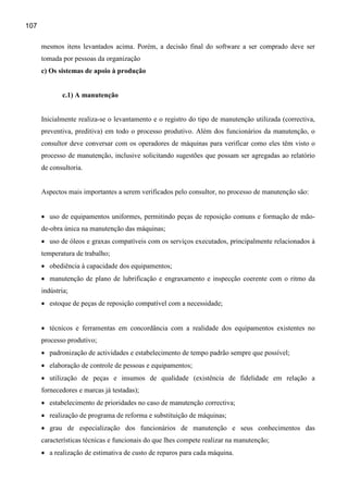 107

      mesmos itens levantados acima. Porém, a decisão final do software a ser comprado deve ser
      tomada por pessoas da organização
      c) Os sistemas de apoio à produção


             c.1) A manutenção


      Inicialmente realiza-se o levantamento e o registro do tipo de manutenção utilizada (correctiva,
      preventiva, preditiva) em todo o processo produtivo. Além dos funcionários da manutenção, o
      consultor deve conversar com os operadores de máquinas para verificar como eles têm visto o
      processo de manutenção, inclusive solicitando sugestões que possam ser agregadas ao relatório
      de consultoria.


      Aspectos mais importantes a serem verificados pelo consultor, no processo de manutenção são:


      • uso de equipamentos uniformes, permitindo peças de reposição comuns e formação de mão-
      de-obra única na manutenção das máquinas;
      • uso de óleos e graxas compatíveis com os serviços executados, principalmente relacionados à
      temperatura de trabalho;
      • obediência à capacidade dos equipamentos;
      • manutenção de plano de lubrificação e engraxamento e inspecção coerente com o ritmo da
      indústria;
      • estoque de peças de reposição compatível com a necessidade;


      • técnicos e ferramentas em concordância com a realidade dos equipamentos existentes no
      processo produtivo;
      • padronização de actividades e estabelecimento de tempo padrão sempre que possível;
      • elaboração de controle de pessoas e equipamentos;
      • utilização de peças e insumos de qualidade (existência de fidelidade em relação a
      fornecedores e marcas já testadas);
      • estabelecimento de prioridades no caso de manutenção correctiva;
      • realização de programa de reforma e substituição de máquinas;
      • grau de especialização dos funcionários de manutenção e seus conhecimentos das
      características técnicas e funcionais do que lhes compete realizar na manutenção;
      • a realização de estimativa de custo de reparos para cada máquina.
 