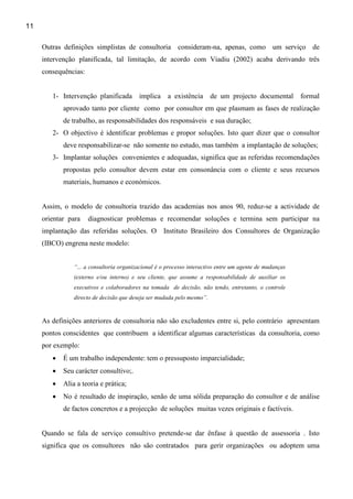 11

     Outras definições simplistas de consultoria consideram-na, apenas, como um serviço de
     intervenção planificada, tal limitação, de acordo com Viadiu (2002) acaba derivando três
     consequências:


        1- Intervenção planificada        implica     a existência      de um projecto documental        formal
            aprovado tanto por cliente como por consultor em que plasmam as fases de realização
            de trabalho, as responsabilidades dos responsáveis e sua duração;
        2- O objectivo é identificar problemas e propor soluções. Isto quer dizer que o consultor
            deve responsabilizar-se não somente no estudo, mas também a implantação de soluções;
        3- Implantar soluções convenientes e adequadas, significa que as referidas recomendações
            propostas pelo consultor devem estar em consonância com o cliente e seus recursos
            materiais, humanos e económicos.


     Assim, o modelo de consultoria trazido das academias nos anos 90, reduz-se a actividade de
     orientar para    diagnosticar problemas e recomendar soluções e termina sem participar na
     implantação das referidas soluções. O Instituto Brasileiro dos Consultores de Organização
     (IBCO) engrena neste modelo:


                “... a consultoria organizacional é o processo interactivo entre um agente de mudanças
                (externo e/ou interno) e seu cliente, que assume a responsabilidade de auxiliar os
                executivos e colaboradores na tomada de decisão, não tendo, entretanto, o controle
                directo de decisão que deseja ser mudada pelo mesmo”.



     As definições anteriores de consultoria não são excludentes entre si, pelo contrário apresentam
     pontos conscidentes que contribuem a identificar algumas características da consultoria, como
     por exemplo:
        •   É um trabalho independente: tem o pressuposto imparcialidade;
        •   Seu carácter consultivo;.
        •   Alia a teoria e prática;
        •   No é resultado de inspiração, senão de uma sólida preparação do consultor e de análise
            de factos concretos e a projecção de soluções muitas vezes originais e factíveis.


     Quando se fala de serviço consultivo pretende-se dar ênfase à questão de assessoria . Isto
     significa que os consultores não são contratados para gerir organizações ou adoptem uma
 
