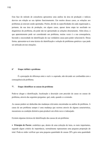 110



      Esta fase do método de consultoria apresentou uma análise da área de produção e indicou
      desvios em relação ao seu óptimo funcionamento. Em muitos desses casos, as soluções aos
      problemas já estavam sendo apontadas. Porém, devido às especificidades de cada organização e,
      portanto, da sua área de produção, em alguns casos, apesar desta etapa ter auxiliado no
      diagnóstico do problema, ela pode não ter apresentado as soluções directamente. Além disso, o
      que aparentemente pode ser considerado um problema, muitas vezes é a sua consequência,
      havendo a necessidade da identificação de sua verdadeira causa para poder solucioná-lo. Dessa
      forma, apresentar-se-á uma técnica de identificação e solução de problemas genérica e que pode
      ser utilizada em tais situações.




      6º     Etapa: definir o problema


             É a percepção de diferença entre o real e o esperado, não devendo ser confundida com a
      consequência do problema.


      7º.    Etapa: identificar as causas do problema


      Pode-se chegar a identificação, localização e descrição com precisão da causa ou causas do
      problema, através das seguintes perguntas: quê, onde, quando e a extensão.


      As causas podem ser deduzidas das mudanças relevantes encontradas na análise do problema. A
      causa de um problema sempre é uma mudança que ocorreu através de alguma característica,
      mecanismo ou condição distintiva para produzir um efeito novo e indesejado.


      Existem algumas técnicas de identificação das causas de um problema:


      • Princípio de Pareto: estabelece que, dentro de uma colecção de itens, os mais importantes,
      segundo algum critério de importância, normalmente representam uma pequena proporção do
      total. Pode-se então verificar que uma pequena quantidade de causas 20% gera uma quantidade
 