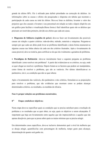 111

      grande de efeitos 80%. Ele é utilizado para definir prioridades na correcção de defeitos. As
      informações sobre as causas e efeitos são pesquisadas e dispostas em tabelas que mostram a
      participação de cada causa no total de efeitos. Deve-se listar os defeitos, levantar o valor dos
      prejuízos que eles causam e levantar o seu percentual em relação ao todo e depois dispô-los em
      um gráfico para facilitar a visualização.Dessa forma é fácil identificar quais são os defeitos que
      precisam ser resolvidos primeiro, devido aos efeitos que cada um causa.


      • Diagrama de Ishikawa (espinha de peixe): deve-se fazer um levantamento das possíveis
      causas em relação a quatro critérios: mão-de-obra, método, materiais e máquinas. Pergunta-se
      sempre por que cada um deles pode levar ao problema identificado e desta forma enumeram-se
      algumas causas nas linhas abaixo de cada um dos critérios ilustrados. Após o levantamento da
      causa possível, deve-se testá-la, para certificar-se de que ela é realmente a geradora do problema.


      • Paradigma de Rubinstein –deve-se inicialmente fazer a seguinte pergunta ao problema
      identificado: como resolver este problema? A partir daí evidenciam-se os critérios, ou seja, onde
      se quer chegar ao resolver o problema. Depois listam-se os factores que podem ser manipulados,
      como forma de resolver o problema, que são as variáveis. Por último identificam-se os
      parâmetros, isto é, as condições que não se quer alterar.


      Após o levantamento das variáveis, dos parâmetros e dos critérios, formulam-se as proposições
      para resolver o problema, que são evidências que mostram como se podem alcançar
      determinados critérios, ou resultados, ou medidas de eficácia.


      Fase 4: propor soluções aos problemas encontrados;


      8 a.    Etapa: estabelecer objetivos;


      Nesta etapa deve-se especificar quais as condições que se precisa satisfazer para a resolução do
      problema e os resultados que se quer obter, ou seja, quais os objetivos a serem alcançados. É
      importante que haja um levantamento entre aqueles que são imprescindíveis e aqueles que são
      apenas desejáveis, para que se possa saber quais as metas mínimas que se precisa atingir.


      Em determinados casos específicos, deve-se inclusive demonstrar qual o nível de melhoria que
      se deseja atingir, quantificá-las com porcentagem de melhoria, tempo gasto para alcançar,
      determinação de quanto será ganho etc.
 