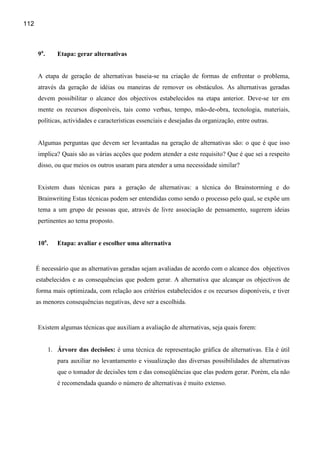 112



      9a .      Etapa: gerar alternativas


      A etapa de geração de alternativas baseia-se na criação de formas de enfrentar o problema,
      através da geração de idéias ou maneiras de remover os obstáculos. As alternativas geradas
      devem possibilitar o alcance dos objectivos estabelecidos na etapa anterior. Deve-se ter em
      mente os recursos disponíveis, tais como verbas, tempo, mão-de-obra, tecnologia, materiais,
      políticas, actividades e características essenciais e desejadas da organização, entre outras.


      Algumas perguntas que devem ser levantadas na geração de alternativas são: o que é que isso
      implica? Quais são as várias acções que podem atender a este requisito? Que é que sei a respeito
      disso, ou que meios os outros usaram para atender a uma necessidade similar?


      Existem duas técnicas para a geração de alternativas: a técnica do Brainstorming e do
      Brainwriting Estas técnicas podem ser entendidas como sendo o processo pelo qual, se expõe um
      tema a um grupo de pessoas que, através de livre associação de pensamento, sugerem ideias
      pertinentes ao tema proposto.


      10a.      Etapa: avaliar e escolher uma alternativa


      É necessário que as alternativas geradas sejam avaliadas de acordo com o alcance dos objectivos
      estabelecidos e as consequências que podem gerar. A alternativa que alcançar os objectivos de
      forma mais optimizada, com relação aos critérios estabelecidos e os recursos disponíveis, e tiver
      as menores consequências negativas, deve ser a escolhida.


      Existem algumas técnicas que auxiliam a avaliação de alternativas, seja quais forem:


             1. Árvore das decisões: é uma técnica de representação gráfica de alternativas. Ela é útil
                para auxiliar no levantamento e visualização das diversas possibilidades de alternativas
                que o tomador de decisões tem e das conseqüências que elas podem gerar. Porém, ela não
                é recomendada quando o número de alternativas é muito extenso.
 