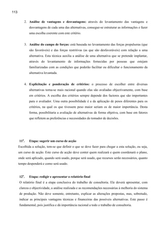 113

          2. Análise de vantagens e desvantagens: através do levantamento das vantagens e
              desvantagens de cada uma das alternativas, consegue-se estruturar as informações e fazer
              uma escolha coerente com este critério.


          3. Análise do campo de forças: está baseada no levantamento das forças propulsoras (que
              são favoráveis) e das forças restritivas (as que são desfavoráveis) com relação a uma
              alternativa. Esta técnica auxilia a análise de uma alternativa que se pretende implantar,
              através do levantamento de informações fornecidas por pessoas que estejam
              familiarizadas com as condições que poderão facilitar ou dificultar o funcionamento da
              alternativa levantada.


          4. Explicitação e ponderação de critérios: o processo de escolher entre diversas
              alternativas torna-se mais racional quando elas são avaliadas objectivamente, com base
              em critérios. A escolha dos critérios sempre depende dos factores que são importantes
              para o avaliador. Uma outra possibilidade é a da aplicação de pesos diferentes para os
              critérios, na qual os que tivessem peso maior seriam os de maior importância. Desta
              forma, possibilitaria a avaliação de alternativas de forma objetiva, com base em fatores
              que refletem as preferências e necessidades do tomador de decisões.




      11a.    Etapa: sugerir um curso de acção
      Escolhida a solução, tem-se que definir o que se deve fazer para chegar a esta solução, ou seja,
      um curso de acção. Este curso de acção deve conter quem realizará e quem coordenará o plano,
      onde será aplicado, quando será usado, porque será usado, que recursos serão necessários, quanto
      tempo despenderá e como será usado.


      12a.    Etapa: redigir e apresentar o relatório final
      O relatório final é a etapa conclusiva do trabalho de consultoria. Ele deverá apresentar, com
      clareza e objectividade, a análise realizada e as recomendações necessárias à melhoria do sistema
      de produção. Não deve somente, entretanto, explicar as alterações propostas, mas, sobretudo,
      indicar as principais vantagens técnicas e financeiras das possíveis alternativas. Este passo é
      fundamental, pois justifica e dá importância racional a todo o trabalho de consultoria.
 