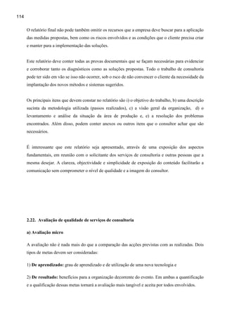 114

      O relatório final não pode também omitir os recursos que a empresa deve buscar para a aplicação
      das medidas propostas, bem como os riscos envolvidos e as condições que o cliente precisa criar
      e manter para a implementação das soluções.


      Este relatório deve conter todas as provas documentais que se façam necessárias para evidenciar
      e corroborar tanto os diagnósticos como as soluções propostas. Todo o trabalho de consultoria
      pode ter sido em vão se isso não ocorrer, sob o rsco de não convencer o cliente da necessidade da
      implantação dos novos métodos e sistemas sugeridos.


      Os principais itens que devem constar no relatório são i) o objetivo do trabalho, b) uma descrição
      sucinta da metodologia utilizada (passos realizados), c) a visão geral da organização, d) o
      levantamento e análise da situação da área de produção e, e) a resolução dos problemas
      encontrados. Além disso, podem conter anexos ou outros itens que o consultor achar que são
      necessários.


      É interessante que este relatório seja apresentado, através de uma exposição dos aspectos
      fundamentais, em reunião com o solicitante dos serviços de consultoria e outras pessoas que a
      mesma desejar. A clareza, objectividade e simplicidade de exposição do conteúdo facilitarão a
      comunicação sem comprometer o nível de qualidade e a imagem do consultor.




      2.22. Avaliação de qualidade de serviços de consultoria

      a) Avaliação micro

      A avaliação não é nada mais do que a comparação das acções previstas com as realizadas. Dois
      tipos de metas devem ser consideradas:

      1) De aprendizado: grau de aprendizado e de utilização de uma nova tecnologia e

      2) De resultado: benefícios para a organização decorrente do evento. Em ambas a quantificação
      e a qualificação dessas metas tornará a avaliação mais tangível e aceita por todos envolvidos.
 