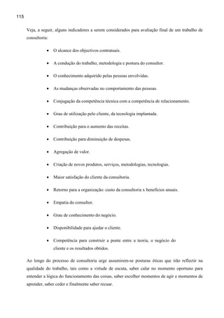 115

      Veja, a seguir, alguns indicadores a serem considerados para avaliação final de um trabalho de
      consultoria:

                 •   O alcance dos objectivos contratuais.

                 •   A condução do trabalho, metodologia e postura do consultor.

                 •   O conhecimento adquirido pelas pessoas envolvidas.

                 •   As mudanças observadas no comportamento das pessoas.

                 •   Conjugação da competência técnica com a competência de relacionamento.

                 •   Grau de utilização pelo cliente, da tecnologia implantada.

                 •   Contribuição para o aumento das receitas.

                 •   Contribuição para diminuição de despesas.

                 •   Agregação de valor.

                 •   Criação de novos produtos, serviços, metodologias, tecnologias.

                 •   Maior satisfação do cliente da consultoria.

                 •   Retorno para a organização: custo da consultoria x benefícios anuais.

                 •   Empatia do consultor.

                 •   Grau de conhecimento do negócio.

                 •   Disponibilidade para ajudar o cliente.

                 •   Competência para construir a ponte entre a teoria, o negócio do
                     cliente e os resultados obtidos.

      Ao longo do processo de consultoria urge assumirem-se posturas éticas que irão reflectir na
      qualidade do trabalho, tais como a virtude de escuta, saber calar no momento oportuno para
      entender a lógica do funcionamento das coisas, saber escolher momentos de agir e momentos de
      aprender, saber ceder e finalmente saber recuar.
 