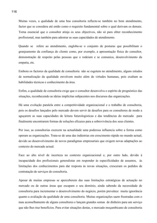 116

      Muitas vezes, a qualidade de uma boa consultoria reflecte-se também no bom atendimento,
      factor que se considera até então como o requisito fundamental sobre o qual derivam os demais.
      Torna essencial que o consultor atinja os seus objectivos, não só para obter reconhecimento
      profissional, mas também para adestrar as suas capacidades de atendimento.

      Quando se       refere ao atendimento, engloba-se o conjunto de posturas que possibilitam o
      granjeamento da confiança do cliente como, por exemplo, a apresentação física do consultor,
      demonstração de respeito pelas pessoas que o rodeiam e se comunica, desenvolvimento da
      empatia, etc.

      Embora os factores da qualidade de consultoria não se esgotem no atendimento, alguns estudos
      de normalização da qualidade envolvem muito além de virtudes humanas, pois exaltam as
      habilidades técnicas e conhecimento da área.

      Enfim, a qualidade de consultoria exige que o consultor desenvolva o espírito de prognóstico das
      situações, reconhecendo as ideias implícitas subjacentes nos discursos das organizações.

      Há uma evolução paralela entre a competitividade organizacional e o trabalho de consultoria,
      pois os desafios lançados pelo mercado devem servir de desafios para os consultores de modo a
      aguçarem as suas capacidades de leitura futurologisticas e das tendências do mercado para
      finalmente encontrarem formas de soluções eficazes para a sobrevivência dos seus clientes.

      Por isso, as consultorias exercem na actualidade uma poderosa influencia sobre a forma como
      operam as organizações. Trata-se de uma das indústrias em crescimento rápido no mundo actual,
      devido ao desenvolvimento de novos paradigmas empresariais que exigem novas adaptações ao
      contexto do mercado actual.

      Face ao alto nível de incerteza no contexto organizacional e, por outro lado, devido à
      incapacidade dos profissionais generalistas em responder às especificidades de assuntos, às
      limitações dos conhecimentos para dar resposta às novas situações, cresceram os pedidos de
      contratação de serviços de consultoria.

      Apesar de muitas empresas se aperceberem das suas limitações estratégicas de actuação no
      mercado ou de outras áreas que escapam o seu domínio, ainda sabendo da necessidade de
      consultoria para incrementar o desenvolvimento do negócio, porém prevalece muita ignorância
      quanto a avaliação da qualidade de uma consultoria. Muitas organizações saem frustradas com o
      mau aconselhamento de alguns consultores e lançam grandes somas de dinheiro para um serviço
      que não lhes traz benefícios. Para evitar situações destas, o mercado moçambicano de consultoria
 
