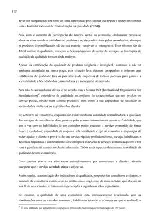 117

      dever ser reorganizado em torno de uma agremiacão profissional que regule o sector em sintonia
      com o Instituto Nacional de Normalização da Qualidade (INNQ).

      Pois, com o aumento da participação do terceiro sector na economia, obviamente precisa-se
      observar com cautela a qualidade de produtos e serviços oferecidos pelas consultorias, visto que
      os produtos disponibilizados são na sua maioria tangíveis e intangiveis. Estes ǘltimos são de
      dificil análise da qualidade, mas com o desenvolvimento do sector de serviços as limitações de
      avaliação de qualidade tornam ainda maiores.

      Apesar da certificação da qualidade de produtos tangíveis e intangível continuar a não ter
      nenhuma autoridade na nossa praça, esta situação leva algumas companhias a obterem seus
      certificados de qualidade fora do pais através de esquemas de lobbies políticos para garantir a
      aceitabilidade a fidelidade dos consumidores e o monopólio do mercado.

      Para não deixar nenhuma dúvida e de acordo com a Norma ISO (International Organization for
      Standarization)17 entende-se de qualidade ao conjunto de características que um produto ou
      serviço possui, obtido num sistema produtivo bem como a sua capacidade de satisfazer as
      necessidades implícitas ou explicitas dos clientes.

      No contexto de consultoria, enquanto não existir nenhuma autoridade normalizadora, a qualidade
      dos serviços de consultorias deve guiar-se pelas normas internacionais quanto a: fiabilidade, que
      tem a ver com as habilidades de um consultor poder executar o serviço prometido de forma
      fiável e cuidadosa; capacidade de resposta, esta habilidade exige do consultor a disposição de
      poder ajudar o cliente e provê-lo de um serviço rápido; profissionalismo, ou seja, habilidades e
      destrezas requeridas e conhecimento suficiente para execução de serviço; comunicação tem a ver
      com a gentileza de manter ao cliente informado. Todos estes aspectos determinam a avaliação da
      qualidade de uma consultoria.

      Esses pontos devem ser observados minuciosamente por consultores e clientes, visando
      assegurar que o serviço acordado atinja o objectivo.

      Assim sendo, a assimilação dos indicadores de qualidade, por parte dos consultores e clientes, o
      mercado de consultoria estará salvo de profissionais impostores de mau carácter, que abusam da
      boa fé de seus clientes, e fomentam especulações vergonhosas sobre a profissão.

      No entanto, a qualidade de uma consultoria está intrinsecamente relacionada com as
      combinações entre as virtudes humanas , habilidades técnicas e o tempo em que é realizado o
      17
           É uma entidade que actualmente congrega os grémios de padronização/normalização de 170 países
 