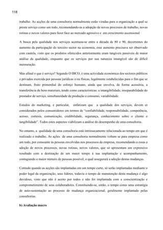 118

      trabalho. As acções de uma consultoria normalmente estão viradas para a organização a qual se
      presta serviço como um todo, recomendando-as a adopção de novos processos de trabalho, novas
      rotinas e novos valores para fazer face ao mercado agressivo e em crescimento ascensional

      A busca pela qualidade nos serviços acentuou-se entre a década de 80 e 90, decorrentes do
      aumento da participação do terceiro sector na economia, esse aumento precisava ser observado
      com cautela, visto que os produtos oferecidos anteriormente eram tangíveis passíveis de maior
      análise da qualidade, enquanto que os serviços por sua natureza intangível são de difícil
      mensuração.

      Mas afinal o que é serviço? Segundo O IBCO, é uma actividade económica dos sectores públicos
      e privados exercida por pessoas jurídicas e/ou físicas, legalmente estabelecidas para o fim que se
      destinam, fruto primordial do esforço humano, ainda que envolva, de forma acessória, a
      transferência de bens materiais, tendo como características: a intangibilidade, inseparabilidade do
      prestador de serviço, simultaneidade de produção e consumo, variabilidade.

      Estudos do marketing, e particular,      enfatizam que     a qualidade dos serviços, devem er
      considerados pelos consumidores em termos de “confiabilidade, responsabilidade, competência,
      acesso, cortesia, comunicação, credibilidade, segurança, conhecimento sobre o cliente e
      tangibilidade”. Todos estes aspectos viabilizam a análise do desempenho de uma consultoria.

      No entanto, a qualidade de uma consultoria está intrinsecamente relacionada ao tempo em que é
      realizado o trabalho. As ações de uma consultoria normalmente voltam se para empresa como
      um todo, por consoante às pessoas envolvidas nos processos da empresa, recomendando a essas a
      adoção de novos processos, novas rotinas, novos valores, que só apresentam um expressivo
      resultado com a destinação de um maior tempo à sua implantação e acompanhamento,
      contagiando o maior número de pessoas possível, o qual assegurará a adoção destas mudanças.

      Contudo quando as acções são implantadas em um tempo curto, só serão implantadas mediante o
      poder legal da organização, seus lideres, todavia o tempo de manutenção desta mudança é algo
      duvidoso, visto que não é aceito por todos e não foi implantada com a conscientização e
      comprometimento de seus colaboradores. Constituindo-se, então, o tempo como uma estratégia
      de auto-sustentação ao processo de mudança organizacional, geralmente implantado pelas
      consultorias.

      b) Avaliação macro
 
