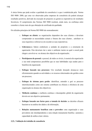 119

      A única forma que pode avaliar a qualidade de consultoria é a que é estabelecida pela Norma
      ISO 9000: 2000, que uma vez observadas pelas empresas de consultoria ela poderá alcançar
      resultados positivos, derivado da execução de projectos ou geram-se expectativas de resultados
      favoráveis. O cumprimento das Normas ISO 9000 resultará, ainda mais, na confiança entre
      consultor e cliente mais do que obtenção de certificado de qualidade.

      Os referidos princípios da Norma ISO 9000 são nomeadamente:

                 o Enfoque no cliente: as organizacões dependem dos seus clientes e deveriam
                     compreender as necessidades actuais e futuras dos seus clientes , satisfazer os
                     seus requisitos e esforcar-se em exceder as suas expectativas;

                 o Lideranca:os líderes estabelcem a unidade de propósito e a orientacão da
                     oganizacão. Eles deveriam riar e anter o ambiente inerno no qual o essoal pode
                     chegar a envolver-se no alcance dos objectivos da organizacão;

                 o Participacao do pessoal: o pessoal, de todos os níveis, é essencia da organizacão
                     e seu total compromisso possibilita que as suas habilidades seja usadas para o
                     benefício da organizacão

                 o Enfoque baseado nos processos: Um resultado desejado alcança-se mais
                     eficientemente quando as actividades e os recursos relacionados são geridos como
                     um processo;

                 o Enfoque de sistema para gestão: identificar, entender e geri os processo
                     interrelacionados como um sistema contribuem na eficácia e eficiência de uma
                     organização no alcance dos objectivos;

                 o Melhoria contínua: a melhoria contínua o desempenho global da organizacão
                     deveria ser um objectivo permanente;

                 o Enfoque baseado nos factos para a tomada de decisão: as decisões eficazes
                     baseiam-se na análise dos dados e da informação;

                 o Relações mutuamente benéficas com o provedor: uma organização e seus
                     provedores são interdependentes e uma relação mutuamente benéfica aumenta a
                     capacidade de ambos criare valores.

      2.23.. Validação do trabalho de consultoria
 