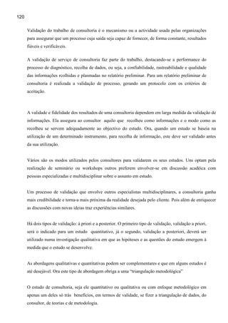 120

      Validação do trabalho de consultoria é o mecanismo ou a actividade usada pelas organizações
      para assegurar que um processo cuja saída seja capaz de fornecer, de forma constante, resultados
      fiáveis e verificáveis.

      A validação de serviço de consultoria faz parte do trabalho, destacando-se a performance do
      processo de diagnóstico, recolha de dados, ou seja, a confiabilidade, rastreabilidade e qualidade
      das informações rcolhidas e plasmadas no relatório preliminar. Para um relatório preliminar de
      consultoria é realizada a validação de processo, gerando um protocolo com os critérios de
      aceitação.



      A validade e fidelidade dos resultados de uma consultoria dependem em larga medida da validação de
      informações. Ela assegura ao consultor aquilo que recolheu como informações e o modo como as
      recolheu se servem adequadamente ao objectivo do estudo. Ora, quando um estudo se baseia na
      utilização de um determinado instrumento, para recolha de informação, este deve ser validado antes
      da sua utilização.


      Vários são os modos utilizados pelos consultores para validarem os seus estudos. Uns optam pela
      realização de seminário ou workshops outros preferem envolver-se em discussão acadéica com
      pessoas especializadas e multidisciplinar sobre o assunto em estudo.


      Um processo de validação que envolve outros especialistas multidisciplinares, a consultoria ganha
      mais credibilidade e torna-a mais próxima da realidade desejada pelo cliente. Pois além de enriquecer
      as discussões com novas ideias traz experiências similares.


      Há dois tipos de validação: à priori e a posterior. O primeiro tipo de validação, validação a priori,
      será o indicado para um estudo quantitativo, já o segundo, validação a posteriori, deverá ser
      utilizado numa investigação qualitativa em que as hipóteses e as questões do estudo emergem à
      medida que o estudo se desenvolve.


      As abordagens qualitativas e quantitativas podem ser complementares e que em alguns estudos é
      até desejável. Ora este tipo de abordagem obriga a uma “triangulação metodológica”


      O estudo de consultoria, seja ele quantitativo ou qualitativa ou com enfoque metodológico em
      apenas um deles só trás benefícios, em termos de validade, se fizer a triangulação de dados, do
      consultor, de teorias e de metodologia.
 