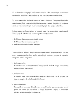 123



      No nível interpessoal e grupal, um indivíduo necessita saber como manejar as discussões
      numa equipa de trabalho e pode estabelecer uma relação com os outros membros.


      No nível institucional, o contacto realiza-se entre o consultor e a organização e inclui
      aspectos específicos como: disponibilidade de tempo, recursos financeiros envolvidos e
      condições para o a manutenção do processo de integração das equipas de trabalho.


      Existem alguns problemas típicos no contacto inicial de um consultor organizacional
      com a equipa de trabalho, estes problemas podem classificar como:


      • Problemas relacionados com a situação actual;
      • Problemas relacionados cm os objectivos ;
      • Problemas relacionados com as estratégias.




      Nesta situação, o consultor adopta diferentes estilos quando estabelece relações iniciais
      com a equipa de trabalho. Estes estilos podem influir em todo o processo de integração
      de equipas, que são os siguintes:


      • Estilo especialista:
         O consultor deve se caracterizar como um especialista diante da equipa e aos mesmo
         tempo se mostre independente..


      • Estilo servidor:
         O consultor perde a sua interdepend~encia e objectividade com o tal de satisfazer os
         desejos da equipa de trabalho ou de líder formal.


      • Estilo colaborador:
         Neste estilo há uma clara definição das responsabilidades que correspondem ambas
         partes dos termos que vão orientar a relação. Neste caso a equipa e o consultor
         mantém um vínculo de interdependência .
 