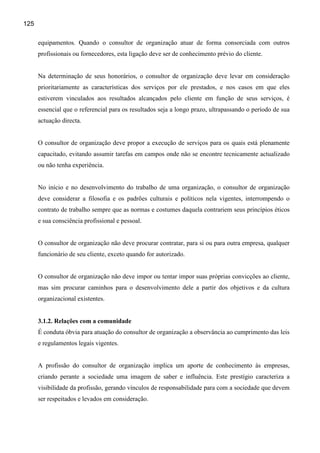 125

      equipamentos. Quando o consultor de organização atuar de forma consorciada com outros
      profissionais ou fornecedores, esta ligação deve ser de conhecimento prévio do cliente.


      Na determinação de seus honorários, o consultor de organização deve levar em consideração
      prioritariamente as características dos serviços por ele prestados, e nos casos em que eles
      estiverem vinculados aos resultados alcançados pelo cliente em função de seus serviços, é
      essencial que o referencial para os resultados seja a longo prazo, ultrapassando o período de sua
      actuação directa.


      O consultor de organização deve propor a execução de serviços para os quais está plenamente
      capacitado, evitando assumir tarefas em campos onde não se encontre tecnicamente actualizado
      ou não tenha experiência.


      No início e no desenvolvimento do trabalho de uma organização, o consultor de organização
      deve considerar a filosofia e os padrões culturais e políticos nela vigentes, interrompendo o
      contrato de trabalho sempre que as normas e costumes daquela contrariem seus princípios éticos
      e sua consciência profissional e pessoal.


      O consultor de organização não deve procurar contratar, para si ou para outra empresa, qualquer
      funcionário de seu cliente, exceto quando for autorizado.


      O consultor de organização não deve impor ou tentar impor suas próprias convicções ao cliente,
      mas sim procurar caminhos para o desenvolvimento dele a partir dos objetivos e da cultura
      organizacional existentes.


      3.1.2. Relações com a comunidade
      É conduta óbvia para atuação do consultor de organização a observância ao cumprimento das leis
      e regulamentos legais vigentes.


      A profissão do consultor de organização implica um aporte de conhecimento às empresas,
      criando perante a sociedade uma imagem de saber e influência. Este prestígio caracteriza a
      visibilidade da profissão, gerando vínculos de responsabilidade para com a sociedade que devem
      ser respeitados e levados em consideração.
 
