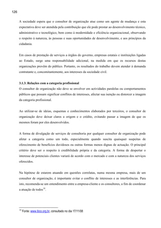 126

      A sociedade espera que o consultor de organização atue como um agente de mudança e esta
      expectativa deve ser atendida pela contribuição que ele pode prestar ao desenvolvimento técnico,
      administrativo e tecnológico, bem como à modernidade e eficiência organizacional, observando
      o respeito à natureza, às pessoas e suas oportunidades de desenvolvimento, e aos princípios da
      cidadania.


      Em casos de prestação de serviços a órgãos do governo, empresas estatais e instituições ligadas
      ao Estado, surge uma responsabilidade adicional, na medida em que os recursos destas
      organizações provêm do público. Portanto, os resultados do trabalho devem atender à demanda
      contratante e, concomitantemente, aos interesses da sociedade civil.


      3.1.3. Relações com a categoria profissional
      O consultor de organização não deve se envolver em actividades paralelas ou comportamentos
      públicos que possam significar conflitos de interesses, afectar sua isenção ou distorcer a imagem
      da categoria profissional.


      Ao utilizar-se de ideias, esquemas e conhecimentos elaborados por terceiros, o consultor de
      organização deve deixar claros a origem e o crédito, evitando passar a imagem de que os
      mesmos foram por eles desenvolvidos.


      A forma de divulgação de serviços de consultoria por qualquer consultor de organização pode
      afetar a categoria como um todo, especialmente quando suscita quaisquer suspeitas de
      oferecimento de benefícios duvidosos ou outras formas menos dignas de actuação. O principal
      critério deve ser o respeito à credibilidade própria e da categoria. A forma de despertar o
      interesse de potenciais clientes variará de acordo com o mercado e com a natureza dos serviços
      oferecidos.


      Na hipótese de estarem atuando em questões correlatas, numa mesma empresa, mais de um
      consultor de organização, é importante evitar o conflito de interesses e as interferências. Para
      isto, recomenda-se um entendimento entre a empresa-cliente e os consultores, a fim de coordenar
      a atuação de todos18.




      18
           Fonte: www.ibco.org.br, consultado no dia 17/11/08
 