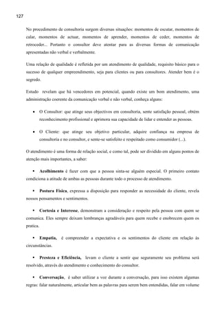 127

      No procedimento de consultoria surgem diversas situações: momentos de escutar, momentos de
      calar, momentos de actuar, momentos de aprender, momentos de ceder, momentos de
      retroceder... Portanto o consultor deve atentar para as diversas formas de comunicação
      apresentadas não verbal e verbalmente.

      Uma relação de qualidade é refletida por um atendimento de qualidade, requisito básico para o
      sucesso de qualquer empreendimento, seja para clientes ou para consultores. Atender bem é o
      segredo.

      Estudo revelam que há vencedores em potencial, quando existe um bom atendimento, uma
      administração coerente da comunicação verbal e não verbal, conheça alguns:

          •      O Consultor: que atinge seus objectivos em consultoria, sente satisfação pessoal, obtém
                 reconhecimento profissional e aprimora sua capacidade de lidar e entender as pessoas.

          •      O Cliente: que atinge seu objetivo particular, adquire confiança na empresa de
                 consultoria e no consultor, e sente-se satisfeito e respeitado como consumidor (...).

      O atendimento é uma forma de relação social, e como tal, pode ser dividido em alguns pontos de
      atenção mais importantes, a saber:

                 Acolhimento é fazer com que a pessoa sinta-se alguém especial. O primeiro contato
      condiciona a atitude de ambas as pessoas durante todo o processo de atendimento.

                 Postura Física, expressa a disposição para responder as necessidade do cliente, revela
      nossos pensamentos e sentimentos.

                 Cortesia e Interesse, demonstram a consideração e respeito pela pessoa com quem se
      comunica. Eles sempre deixam lembranças agradáveis para quem recebe e enobrecem quem os
      pratica.

                 Empatia,    é compreender a expectativa e os sentimentos do cliente em relação às
      circunstâncias.

                 Presteza e Eficiência, levam o cliente a sentir que seguramente seu problema será
      resolvido, através do atendimento e conhecimento do consultor.

                 Conversação, é saber utilizar a voz durante a conversação, para isso existem algumas
      regras: falar naturalmente, articular bem as palavras para serem bem entendidas, falar em volume
 