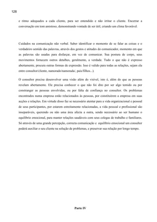 128

      e ritmo adequados a cada cliente, para ser entendido e não irritar o cliente. Encerrar a
      conversação em tom amistoso, demonstrando vontade de ser útil, criando um clima favorável.




      Cuidados na comunicação não verbal. Saber identificar o momento de se falar as coisas e o
      verdadeiro sentido das palavras, através dos gestos e atitudes do comunicador, momento em que
      as palavras são usadas para disfarçar, em vez de comunicar. Sua postura de corpo, seus
      movimentos fornecem outros detalhes, geralmente, a verdade. Tudo o que não é expresso
      abertamente, procura outras formas de expressão. Isso é valido para todas as relações, sejam ela
      entre consultor/cliente, namorado/namorada/, pais/filhos...).

      O consultor precisa desenvolver uma visão além do visível, isto é, além do que as pessoas
      revelam abertamente. Ele precisa conhecer o que não foi dito por ser algo temido ou por
      constranger as pessoas envolvidas, ou por falta de confiança no consultor. Os problemas
      encontrados numa empresa estão relacionados às pessoas, por constituírem a empresa em suas
      acções e relações. Em virtude disso faz se necessário atentar para a vida organizacional e pessoal
      de seus participantes, por estarem estreitamente relacionadas, a vida pessoal e profissional são
      inseparáveis, querendo ou não uma área afecta a outra, sendo necessário ao ser humano o
      equilíbrio emocional, para manter relações saudáveis com seus colegas de trabalho e familiares.
      Só através de uma grande percepção, correcta comunicação e equilíbrio emocional um consultor
      poderá auxiliar o seu cliente na solução de problemas, e preservar sua relação por longo tempo.




                                                   Parte IV
 