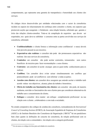 130

      comportamento, que representa uma garantia de transparência e honestidade aos clientes dos
      serviços.


      Os códigos éticos desenvolvidos por entidades relacionadas com o sector ds consultorias
      incidem no aspecto de relacionamento de confiança entre consultor e cliente, nos aspectos que
      promovem acções que asseguram e fortalecem uma relação honesta, sobretudo que garanta o
      êxito das relações cliente-consultor. Trata-se de compilação de requisitos          que devem   ser
      respeitados, nos quais deve-se sublinhar o consenso entre as partes envolvidas nos serviços de
      consultoria, sobretudo:


             •   Confidencialidade: o cliente fornece a informação como confidencial e nunca deverá
                 tirar proveito pessoal ou aos terceiros;
             •   Expectativas não realistas: o consultor não pode dar promessasou expectativas não
                 realistas dos seus servicos de consultoria;
             •   Comissões: um consultor             não pode aceitar comissões, remuneraões   nem outros
                 benefícios de terceiros para fazer recomendações a seus clientes;
             •   Contratos: um consultor só aceitá encargos para os quais tenha conhecimento para os
                 realizar;
             •   Conflitos: Um consultor deve evitar actuar simultaneamente em conflitos que
                 potencialmente pode ser conflictivos sem informar a todas as partes;
             •   Acordos com clientes: um consultor deve assegurar que antesde aceitar o trabalho tenh
                 acordo mútuo nos objectivos , alcance, plano de trabaho e honorários;
             •   Oferta de trabalho aos funcionários dos clientes: um consultor não pode, de maneira
                 nenhuma, convidar os funcionários dos seus clientes para que considerem alaternativas de
                 trabalho sem o consentimento do cliente;
             •   Enfoque: o consultor deve manter um enfoque completamente profissional na sua
                 relação com o cliente , colaboradores e com toda a sociedade;


      No estudo comparativo dos códigos de conduta dos consultores, nomeadamente do International
      Council of Consulting Institute (ICMCI), da Associação Espanhola de Empresas de Consultorias
      (AEEC) e do Instituto Brasileiro dos Consultores de Organização ( IBCO)19 há um paralelismo
      bem claro quanto às definições do conceito de consultoria, da relação profissional com os
      clientes, da relação com a comunidade e da relação com a categoria profissional.

      19
           Ver em anexo os códigos de ética para actividades de consultoria.
 