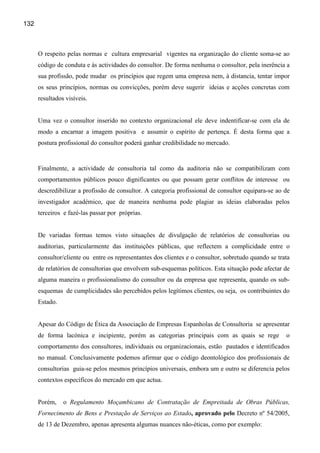 132



      O respeito pelas normas e cultura empresarial vigentes na organização do cliente soma-se ao
      código de conduta e às actividades do consultor. De forma nenhuma o consultor, pela inerência a
      sua profissão, pode mudar os princípios que regem uma empresa nem, à distancia, tentar impor
      os seus princípios, normas ou convicções, porém deve sugerir ideias e acções concretas com
      resultados visíveis.


      Uma vez o consultor inserido no contexto organizacional ele deve indentificar-se com ela de
      modo a encarnar a imagem positiva e assumir o espírito de pertença. É desta forma que a
      postura profissional do consultor poderá ganhar credibilidade no mercado.


      Finalmente, a actividade de consultoria tal como da auditoria não se compatibilizam com
      comportamentos públicos pouco dignificantes ou que possam gerar conflitos de interesse ou
      descredibilizar a profissão de consultor. A categoria profissional de consultor equipara-se ao de
      investigador académico, que de maneira nenhuma pode plagiar as ideias elaboradas pelos
      terceiros e fazé-las passar por próprias.


      De variadas formas temos visto situações de divulgação de relatórios de consultorias ou
      auditorias, particularmente das instituições públicas, que reflectem a complicidade entre o
      consultor/cliente ou entre os representantes dos clientes e o consultor, sobretudo quando se trata
      de relatórios de consultorias que envolvem sub-esquemas políticos. Esta situação pode afectar de
      alguma maneira o profissionalismo do consultor ou da empresa que representa, quando os sub-
      esquemas de cumplicidades são percebidos pelos legítimos clientes, ou seja, os contribuintes do
      Estado.


      Apesar do Código de Ética da Associação de Empresas Espanholas de Consultoria se apresentar
      de forma lacónica e incipiente, porém as categorias principais com as quais se rege             o
      comportamento dos consultores, individuais ou organizacionais, estão pautados e identificados
      no manual. Conclusivamente podemos afirmar que o código deontológico dos profissionais de
      consultorias guia-se pelos mesmos princípios universais, embora um e outro se diferencia pelos
      contextos específicos do mercado em que actua.


      Porém,    o Regulamento Moçambicano de Contratação de Empreitada de Obras Públicas,
      Fornecimento de Bens e Prestação de Serviços ao Estado, aprovado pelo Decreto nº 54/2005,
      de 13 de Dezembro, apenas apresenta algumas nuances não-éticas, como por exemplo:
 