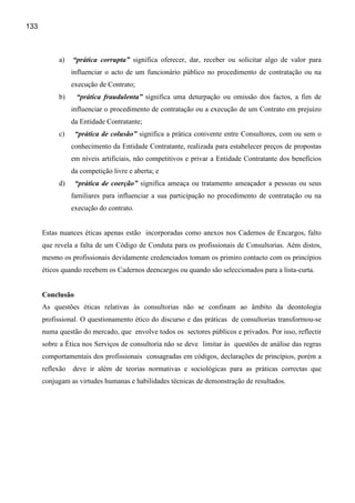 133



           a)    “prática corrupta” significa oferecer, dar, receber ou solicitar algo de valor para
                 influenciar o acto de um funcionário público no procedimento de contratação ou na
                 execução de Contrato;
           b)     “prática fraudulenta” significa uma deturpação ou omissão dos factos, a fim de
                 influenciar o procedimento de contratação ou a execução de um Contrato em prejuízo
                 da Entidade Contratante;
           c)     “prática de colusão” significa a prática conivente entre Consultores, com ou sem o
                 conhecimento da Entidade Contratante, realizada para estabelecer preços de propostas
                 em níveis artificiais, não competitivos e privar a Entidade Contratante dos benefícios
                 da competição livre e aberta; e
           d)     “prática de coerção” significa ameaça ou tratamento ameaçador a pessoas ou seus
                 familiares para influenciar a sua participação no procedimento de contratação ou na
                 execução do contrato.


      Estas nuances éticas apenas estão incorporadas como anexos nos Cadernos de Encargos, falto
      que revela a falta de um Código de Conduta para os profissionais de Consultorias. Aém distos,
      mesmo os profissionais devidamente credenciados tomam os primiro contacto com os princípios
      éticos quando recebem os Cadernos deencargos ou quando são seleccionados para a lista-curta.


      Conclusão
      As questões éticas relativas às consultorias não se confinam ao âmbito da deontologia
      profissional. O questionamento ético do discurso e das práticas de consultorias transformou-se
      numa questão do mercado, que envolve todos os sectores públicos e privados. Por isso, reflectir
      sobre a Ética nos Serviços de consultoria não se deve limitar às questões de análise das regras
      comportamentais dos profissionais consagradas em códigos, declarações de princípios, porém a
      reflexão   deve ir além de teorias normativas e sociológicas para as práticas correctas que
      conjugam as virtudes humanas e habilidades técnicas de demonstração de resultados.
 