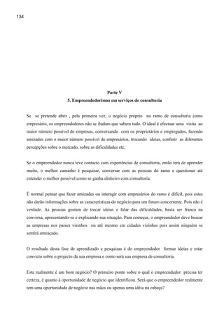 134




                                                  Parte V
                            5. Empreendedorismo em serviços de consultoria


      Se se pretende abrir , pela primeira vez, o negócio próprio no ramo de consultoria como
      empresário, os empreendedores não se iludam que sabem tudo. O ideal é efectuar uma visita ao
      maior número possível de empresas, conversando com os proprietários e empregados, fazendo
      amizades com o maior número possível de empresários, trocando ideias, conferir as diferentes
      percepções sobre o mercado, sobre as dificuldades etc.


      Se o empreendedor nunca teve contacto com experiências de consultoria, então terá de aprender
      muito, o melhor caminho é pesquisar, conversar com as pessoas do ramo e questionar até
      entender o melhor possível como se ganha dinheiro com consultoria.


      É normal pensar que fazer amizades ou interagir com empresários do ramo é difícil, pois estes
      não darão informações sobre as características do negócio para um futuro concorrente. Pois não é
      verdade. As pessoas gostam de trocar ideias e falar das dificuldades, basta ser franco na
      conversa, apresentando-se e explicando sua situação. Para começar, o empreendedor deve buscar
      as empresas nos paises visinhos ou até mesmo em cidades vizinhas pois assim ninguém se
      sentirá ameaçado.


      O resultado desta fase de aprendizado e pesquisas é do empreendedor formar ideias e estar
      convicto sobre o projecto da sua empresa e como será sua empresa de consultoria.


      Este realmente é um bom negócio? O primeiro ponto sobre o qual o empreendedor precisa ter
      certeza, é quanto à oportunidade de negócio que identificou. Será que o empreendedor realmente
      tem uma oportunidade de negócio nas mãos ou apenas uma idéia na cabeça?
 