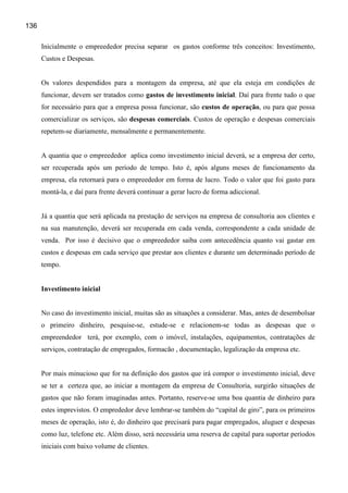 136

      Inicialmente o empreededor precisa separar os gastos conforme três conceitos: Investimento,
      Custos e Despesas.


      Os valores despendidos para a montagem da empresa, até que ela esteja em condições de
      funcionar, devem ser tratados como gastos de investimento inicial. Daí para frente tudo o que
      for necessário para que a empresa possa funcionar, são custos de operação, ou para que possa
      comercializar os serviços, são despesas comerciais. Custos de operação e despesas comerciais
      repetem-se diariamente, mensalmente e permanentemente.


      A quantia que o empreededor aplica como investimento inicial deverá, se a empresa der certo,
      ser recuperada após um período de tempo. Isto é, após alguns meses de funcionamento da
      empresa, ela retornará para o empreededor em forma de lucro. Todo o valor que foi gasto para
      montá-la, e daí para frente deverá continuar a gerar lucro de forma adiccional.


      Já a quantia que será aplicada na prestação de serviços na empresa de consultoria aos clientes e
      na sua manutenção, deverá ser recuperada em cada venda, correspondente a cada unidade de
      venda. Por isso é decisivo que o empreededor saiba com antecedência quanto vai gastar em
      custos e despesas em cada serviço que prestar aos clientes e durante um determinado período de
      tempo.


      Investimento inicial


      No caso do investimento inicial, muitas são as situações a considerar. Mas, antes de desembolsar
      o primeiro dinheiro, pesquise-se, estude-se e relacionem-se todas as despesas que o
      empreendedor terá, por exemplo, com o imóvel, instalações, equipamentos, contratações de
      serviços, contratação de empregados, formacão , documentação, legalização da empresa etc.


      Por mais minucioso que for na definição dos gastos que irá compor o investimento inicial, deve
      se ter a certeza que, ao iniciar a montagem da empresa de Consultoria, surgirão situações de
      gastos que não foram imaginadas antes. Portanto, reserve-se uma boa quantia de dinheiro para
      estes imprevistos. O emprededor deve lembrar-se também do “capital de giro”, para os primeiros
      meses de operação, isto é, do dinheiro que precisará para pagar empregados, aluguer e despesas
      como luz, telefone etc. Além disso, será necessária uma reserva de capital para suportar períodos
      iniciais com baixo volume de clientes.
 