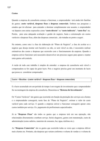 137

      Custos


      Quando a empresa de consultoria começa a funcionar, o empreendedor terá ainda três famílias
      de gastos: custo variável, despesas fixas e despesas comerciais. Embora nas pesquisas e
      estudos que irá efectuar para entender e dominar completamente este assunto, o emprendedor
      vai deparar com outras expressões como “custo directo” ou “custo indirecto”, “custo fixo” etc.
      Porém, para uma adequada avaliação e gestão do negócio, basta a estruturação em custos
      variáveis e despesas fixas, além das despesas comerciais , são tratadas no ponto a seguir .


      No entanto, como esta é a fase de elaboração do “Plano de Negócio”, a fase de avaliar se o
      negócio que deseja montar será lucrativo ou não, se será viável ou não, é necessário realizar
      estimativas dos custos e despesas que ocorrerão com o funcionamento da empresa. Quando a
      empresa estiver funcionar será necessário desenvolver um processo seguro para apurar e manter
      estes gastos sob controle.


      A razão de todo este trabalho é simples de entender: a empresa de consultoria será viável e
      compensadora se for capaz de gerar lucro. Pois o negócio precisa gerar um montante de lucro
      que possa se considerar compensador.


      Lucro = Receitas - (custo variável + despesas fixas + despesas comerciais)


      E o lucro acumulado em um período de tempo é um resgate do investimento que o empreendedor
      fez na montagem da empresa de consultoria. Denomina-se “Retorno do Investimento”.


      Os “Custos Variáveis” são gastos que ocorrerão em função da prestação dos serviços aos clientes
      e o empreendedor conseguirá, nesta fase de “Plano de Negócio”, estimar o valor do custo
      variável para cada serviço. E quando a empresa estiver a funcionar conseguirá apurar estes
      custos também por serviço. Ex. pagamento de profissionais especializados.


      Já as “Despesas Fixas” são todos os gastos que a empresa terá em sua operação, não
      relacionados directamente a nenhum serviço. Inclui alugueres, gastos com manutenção, custo da
      administração (como salários, materiais de consumo, luz, água, telefone etc.).


      As “Despesas Comerciais” são os gastos que ocorrerão todas as vezes que a empresa obtiver
      mais clientes etc. Portanto, são despesas que variam conforme o volume de vendas e o volume de
 