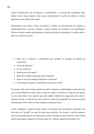 138

      clientes. Normalmente, são os impostos, as contribuições e a comissão dos vendedores. Mas,
      podem ocorrer outras despesas como taxa de administração de cartão de crédito (se receber
      pagamentos com cartão), entre outros.


      Recomenda-se que, desde o Plano de Negócio e também no funcionamento da empresa, o
      empreendedor deve procurar entender e praticar cálculos dos impostos e das contribuições.
      Procure-se ainda, entender perfeitamente a mecânica de cálculo, de apuração e os efeitos sobre o
      preço de venda dos serviços.




         •   Quais são os impostos e contribuições que incidirão na operação da empresa de
             consultoria?
         •   Como são apurados?
         •   Em que momento?
         •   Quando devem ser pagos?
         •   Quais são as opções para pagar menos impostos?
         •   Quais os riscos de calcular erradamente os impostos?
         •   Como tratar os impostos e contribuições no preço de venda?


      No entanto, tudo o que a empresa gastar em custos e despesas o empreendedor receberá de volta
      com a receita obtida nas vendas. Mas, a receita de vendas é resultante da venda de cada serviço
      ou com cada cliente. Isso significa que cada unidade vendida deve pagar parte dos custos e
      despesas, tal que, ao alcançar um certo volume de venda, seja produzido um volume de receita
      suficiente para cobrir todos os custos, despesas e ainda gerar lucro.


      Assim, a pergunta é: quanto de custo variável, de despesas fixas, de despesas comerciais e de
      lucro deve ser “alocado” no preço de cada serviço prestado. Em resumo, o total das despesas
      fixas de um período precisa ser coberto pelas vendas realizadas no mesmo período, senão, faltará
      dinheiro para pagar o aluguer do escritório, água, luz, telefone, pagamento de salários, etc.
 