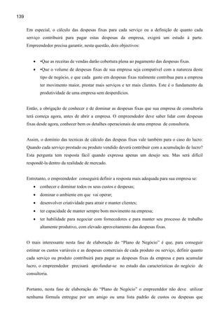 139

      Em especial, o cálculo das despesas fixas para cada serviço ou a definição de quanto cada
      serviço contribuirá para pagar estas despesas da empresa, exigirá um estudo à parte.
      Empreendedor precisa garantir, nesta questão, dois objectivos:


         •   •Que as receitas de vendas darão cobertura plena ao pagamento das despesas fixas.
         •   •Que o volume de despesas fixas de sua empresa seja compatível com a natureza deste
             tipo de negócio, e que cada gasto em despesas fixas realmente contribua para a empresa
             ter movimento maior, prestar mais serviços e ter mais clientes. Este é o fundamento da
             produtividade de uma empresa sem desperdícios.


      Então, a obrigação de conhecer e de dominar as despesas fixas que sua empresa de consultoria
      terá começa agora, antes de abrir a empresa. O empreendedor deve saber lidar com despesas
      fixas desde agora, conhecer bem os detalhes operacionais de uma empresa de consultoria.


      Assim, o domínio das tecnicas de cálculo das despeas fixas vale também para o caso do lucro:
      Quando cada serviço prestado ou produto vendido deverá contribuir com a acumulação de lucro?
      Esta pergunta tem resposta fácil quando expressa apenas um desejo seu. Mas será difícil
      respondê-la dentro da realidade de mercado.


      Entretanto, o empreendedor conseguirá definir a resposta mais adequada para sua empresa se:
         •   conhecer e dominar todos os seus custos e despesas;
         •   dominar o ambiente em que vai operar;
         •   desenvolver criatividade para atrair e manter clientes;
         •   ter capacidade de manter sempre bom movimento na empresa;
         •   ter habilidade para negociar com fornecedores e para manter seu processo de trabalho
             altamente produtivo, com elevado aproveitamento das despesas fixas.


      O mais interessante nesta fase de elaboração do “Plano de Negócio” é que, para conseguir
      estimar os custos variáveis e as despesas comerciais de cada produto ou serviço, definir quanto
      cada serviço ou produto contribuirá para pagar as despesas fixas da empresa e para acumular
      lucro, o empreendedor precisará aprofundar-se no estudo das características do negócio de
      consultoria.


      Portanto, nesta fase de elaboração do “Plano de Negócio” o empreenddor não deve utilizar
      nenhuma fórmula entregue por um amigo ou uma lista padrão de custos ou despesas que
 
