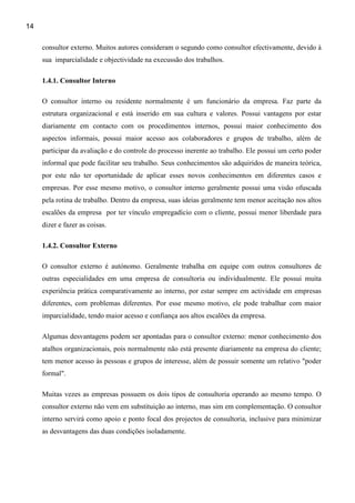 14

     consultor externo. Muitos autores consideram o segundo como consultor efectivamente, devido à
     sua imparcialidade e objectividade na execussão dos trabalhos.

     1.4.1. Consultor Interno

     O consultor interno ou residente normalmente é um funcionário da empresa. Faz parte da
     estrutura organizacional e está inserido em sua cultura e valores. Possui vantagens por estar
     diariamente em contacto com os procedimentos internos, possui maior conhecimento dos
     aspectos informais, possui maior acesso aos colaboradores e grupos de trabalho, além de
     participar da avaliação e do controle do processo inerente ao trabalho. Ele possui um certo poder
     informal que pode facilitar seu trabalho. Seus conhecimentos são adquiridos de maneira teórica,
     por este não ter oportunidade de aplicar esses novos conhecimentos em diferentes casos e
     empresas. Por esse mesmo motivo, o consultor interno geralmente possui uma visão ofuscada
     pela rotina de trabalho. Dentro da empresa, suas ideias geralmente tem menor aceitação nos altos
     escalões da empresa por ter vínculo empregadício com o cliente, possui menor liberdade para
     dizer e fazer as coisas.

     1.4.2. Consultor Externo

     O consultor externo é autónomo. Geralmente trabalha em equipe com outros consultores de
     outras especialidades em uma empresa de consultoria ou individualmente. Ele possui muita
     experiência prática comparativamente ao interno, por estar sempre em actividade em empresas
     diferentes, com problemas diferentes. Por esse mesmo motivo, ele pode trabalhar com maior
     imparcialidade, tendo maior acesso e confiança aos altos escalões da empresa.

     Algumas desvantagens podem ser apontadas para o consultor externo: menor conhecimento dos
     atalhos organizacionais, pois normalmente não está presente diariamente na empresa do cliente;
     tem menor acesso às pessoas e grupos de interesse, além de possuir somente um relativo "poder
     formal".

     Muitas vezes as empresas possuem os dois tipos de consultoria operando ao mesmo tempo. O
     consultor externo não vem em substituição ao interno, mas sim em complementação. O consultor
     interno servirá como apoio e ponto focal dos projectos de consultoria, inclusive para minimizar
     as desvantagens das duas condições isoladamente.
 