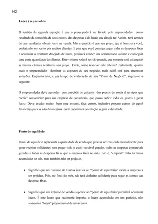 142

      Lucro é o que sobra


      O sentido da segunda equação é que o preço poderá ser fixado pelo empreendedor como
      resultado da somatória de seus custos, das despesas e do lucro que deseja ter. Assim, terá certeza
      de que vendendo, obterá lucro na venda. Mas a questão é que seu preço, que é bom para você,
      poderá não ser aceito por muitos clientes. E para que você consiga pagar todas as despesas fixas
      e acumular o montante desejado de lucro, precisará vender um determinado volume e conseguir
      uma certa quantidade de clientes. Este volume poderá ser tão grande, que somente será alcançado
      se muitos clientes aceitarem seu preço. Então, como resolver este dilema? Certamente, quanto
      mais o empreendedor dominar os aspectos do seu negócio, mais hábil será para encontrar
      soluções. Enquanto isto, e em tempo de elaboração do seu “Plano de Negócio”, sugere-se o
      seguinte:


      O empreendedor deve aprender com precisão os calculos dos preços de venda d serviços que
      “seria” conveniente para sua empresa de consultoria, que possa cobrir todos os gastos e gerar
      lucro. Deve estudar muito bem este assunto, faça cursos, inclusive procure cursos de gestõ
      financeira para os não-financeiros onde encontrará orientação segura e detalhada.




      Ponto de equilíbrio


      Ponto de equilíbrio representa a quantidade de venda que precisa ser realizada mensalmente para
      gerar receitas suficientes para pagar todo o custo variável gerado, todas as despesas comerciais
      geradas e todos as despesas fixas que a empresa tiver no mês. Isto é, “empatar”. Não ter lucro
      acumulado no mês, mas também não ter prejuízo.


         •   Significa que um volume de vendas inferior ao “ponto de equilíbrio” levará a empresa a
             ter prejuízo. Pois, no final do mês, não terá dinheiro suficiente para pagar as contas das
             despesas fixas.


         •   Significa que um volume de vendas superior ao “ponto de equilíbrio” permitirá acumular
             lucro. É este lucro que realmente importa, o lucro acumulado em um período, não
             somente o “lucro” proporcional de uma venda.
 