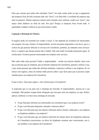 143

      Note que, mesmo que tenha sido calculado “lucro” em cada venda, pode ser que o pagamento
      das despesas fixas do mês consuma todo este “lucro” e no final dele, o resultado da empresa seja
      nulo ou prejuízo. Muitas empresas entram nesta situação, pois realizam venda com “lucro”, mas
      nunca sobra dinheiro no final do mês. Por que? Porque as despesas fixas levam tudo. A
      quantidade vendida é inferior ao que necessitaria vender.


      Captação e Retenção de Clientes


      O negócio pode ser resumido em vender e lucrar. E isto depende da existência de interessados
      em comprar. Ou seja, clientes. O empreendedor já tem um ponto importante a seu favor, que é a
      certeza de que pessoas utilizam os serviços de Consultoria, portanto, já compram estes serviços.
      Isto é, o negócio que deseja montar não é inédito. Não está sendo inventado justamente agora. Já
      existia antes. Existem pessoas interessadas em comprar estes serviços.


      Mas onde estão estas pessoas? Então o empreendedor          recebe seu terceiro desafio: fazer com
      que as pessoas que já compram, que já utilizam empresas de Consultoria, passem a utilizar a sua,
      e que outras pessoas que ainda não utilizam nenhuma, comecem a utilizar a sua empresa. Se vai
      iniciar este negócio, antes de montar então precisa saber o que fazer para que as pessoas sejam
      atraídas para a sua empresa de Consultoria.


      O que se deve fazer para captar e reter clientes para a Consultoria?


      A expressão que se usa para isto é estratégia de mercado. O empreendedor precisa ter a sua
      estratégia. Não poderá escapar desta obrigação que tem para com sua empresa, ou seja, definir,
      aplicar, melhorar e evoluir uma estratégia de mercado.


         •   O que fará para informar aos interessados em consultoria que a sua empresa existe?
         •   O que você fará para despertar a atenção e interesse deles?
         •   O que você fará para que um número suficiente destes clientes venha para a sua empresa
             ou freqüente também a sua empresa?
         •   O que você fará para que um número suficiente de clientes deixe de freqüentar empresas
             de Consultoria concorrentes, ou deixe de freqüentar somente seus concorrentes, isto é,
             use também a sua empresa de Consultoria?
 