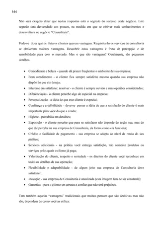 144

      Não será exagero dizer que nestas respostas está o segredo do sucesso deste negócio. Este
      segredo será desvendado aos poucos, na medida em que se obtiver mais conhecimentos e
      desenvoltura no negócio “Consultoria”.


      Pode-se dizer que os futuros clientes querem vantagem. Requisitarão os servicos de consultoria
      se obtiverem maiores vantagens. Descobrir estas vantagens é fruto de percepção e de
      sensibilidade para com o mercado. Mas o que são vantagens? Geralmente, são pequenos
      detalhes.


         •   Comodidade e beleza - quando dá prazer freqüentar o ambiente de sua empresa;
         •   Bom atendimento - o cliente fica sempre satisfeito mesmo quando sua empresa não
             dispõe do que ele deseja;
         •   Interesse em satisfazer, resolver - o cliente é sempre ouvido e suas opiniões consideradas;
         •   Diferenciação - o cliente percebe algo de especial na empresa;
         •   Personalização - a idéia de que este cliente é especial;
         •   Confiança e credibilidade – deve-se passar a idéia de que a satisfação do cliente é mais
             importante para você do que a venda;
         •   Higiene - percebida em detalhes;
         •   Exposição - o cliente percebe que para se satisfazer não depende de acção sua, mas do
             que ele percebe na sua empresa de Consultoria, da forma como ela funciona;
         •   Crédito e facilidade de pagamento - sua empresa se adapta ao nível de renda do seu
             público;
         •   Serviços adicionais - na prática você entrega satisfação, não somente produtos ou
             serviços pelos quais o cliente já paga;
         •   Valorização do cliente, respeito e seriedade - os direitos do cliente você reconhece em
             todos os detalhes de sua operação;
         •   Flexibilidade e adaptabilidade - de algum jeito sua empresa de Consultoria deve
             satisfazer;
         •   Inovação - sua empresa de Consultoria é atualizada (esta imagem tem de ser constante);
         •   Garantias - para o cliente ter certeza e confiar que não terá prejuízos.


      Tem também aquelas “vantagens” tradicionais que muitos pensam que são decisivas mas não
      são, dependem de como você as utiliza:
 