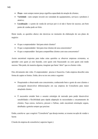 145


          •     Preço - nem sempre menor preço significa capacidade de atração de clientes;
          •     Variedade - nem sempre investir em variedade de equipamentos, serviços e produtos é
                atrativo;
          •     Localização - o ponto de venda de serviços por si só não é factor de sucesso, um bom
                ponto de vendas pode ser feito.


      Deste modo, as questões abaixo são decisivas no momento da elaboração do seu plano de
      negócio:


          •     O que o empreendedor fará para atrair clientes?
          •     O que o empreendedor fará para tirar clientes de seus concorrentes?
          •     O que o empreenddor fará para compartilhar clientes com seus concorrentes?


      Assim encontrará respostas para todas estas questões se observar empresas existentes, se
      aprender com quem já está fazendo, com quem está fracassando ou com quem está tendo
      sucesso. Não pode, de maneira alguma, imaginar que basta “abrir” que os clientes virão.


      Eles obviamente não virão. O empreendedor precisa ir buscá-los. Cada empresa descobre uma
      forma de captar os lientes. Então, deve-se ter em conta o seguinte:


          •     Pesquisando e observando seus concorrentes, conhecendo bem o gosto de seus clientes e
                conseguirá desenvolver diferenciações em sua empresa de Consultoria para maior
                atraçãode clientes.


          •     É necessário estudar bem o assunto estratégia de mercado para poder desenvolver
                sensibilidade e flexibilidade para rápida adaptação às necessidades e encantamento de
                clientes. Faça cursos, inclusive, procure o Sebrae, onde encontrará orientação segura,
                detalhada e gratuita sempre que precisar.


      Então, conclui-se que o negócio “Consultoria” que deseja montar, se resume na ação de vender e
      lucrar.

      Criacão de empresa de consultoria ( aspectos legais )
 