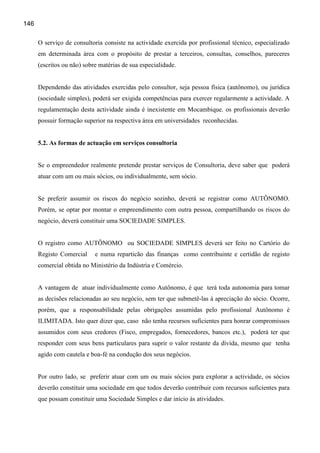 146

      O serviço de consultoria consiste na actividade exercida por profissional técnico, especializado
      em determinada área com o propósito de prestar a terceiros, consultas, conselhos, pareceres
      (escritos ou não) sobre matérias de sua especialidade.


      Dependendo das atividades exercidas pelo consultor, seja pessoa física (autônomo), ou jurídica
      (sociedade simples), poderá ser exigida competências para exercer regularmente a actividade. A
      regulamentação desta actividade ainda é inexistente em Mocambique. os profissionais deverão
      possuir formação superior na respectiva área em universidades reconhecidas.


      5.2. As formas de actuação em serviços consultoria


      Se o empreendedor realmente pretende prestar serviços de Consultoria, deve saber que poderá
      atuar com um ou mais sócios, ou individualmente, sem sócio.


      Se preferir assumir os riscos do negócio sozinho, deverá se registrar como AUTÔNOMO.
      Porém, se optar por montar o empreendimento com outra pessoa, compartilhando os riscos do
      negócio, deverá constituir uma SOCIEDADE SIMPLES.


      O registro como AUTÔNOMO ou SOCIEDADE SIMPLES deverá ser feito no Cartório do
      Registo Comercial     e numa reparticão das finanças como contribuinte e certidão de registo
      comercial obtida no Ministério da Indústria e Comércio.


      A vantagem de atuar individualmente como Autônomo, é que terá toda autonomia para tomar
      as decisões relacionadas ao seu negócio, sem ter que submetê-las à apreciação do sócio. Ocorre,
      porém, que a responsabilidade pelas obrigações assumidas pelo profissional Autônomo é
      ILIMITADA. Isto quer dizer que, caso não tenha recursos suficientes para honrar compromissos
      assumidos com seus credores (Fisco, empregados, fornecedores, bancos etc.), poderá ter que
      responder com seus bens particulares para suprir o valor restante da dívida, mesmo que tenha
      agido com cautela e boa-fé na condução dos seus negócios.


      Por outro lado, se preferir atuar com um ou mais sócios para explorar a actividade, os sócios
      deverão constituir uma sociedade em que todos deverão contribuir com recursos suficientes para
      que possam constituir uma Sociedade Simples e dar início às atividades.
 