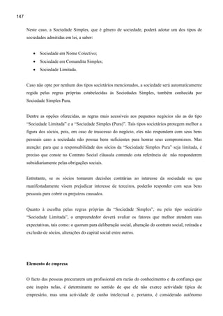 147

      Neste caso, a Sociedade Simples, que é gênero de sociedade, poderá adotar um dos tipos de
      sociedades admitidas em lei, a saber:


         •   Sociedade em Nome Colectivo;
         •   Sociedade em Comandita Simples;
         •   Sociedade Limitada.


      Caso não opte por nenhum dos tipos societários mencionados, a sociedade será automaticamente
      regida pelas regras próprias estabelecidas às Sociedades Simples, também conhecida por
      Sociedade Simples Pura.


      Dentre as opções oferecidas, as regras mais acessíveis aos pequenos negócios são as do tipo
      “Sociedade Limitada” e a “Sociedade Simples (Pura)”. Tais tipos societários protegem melhor a
      figura dos sócios, pois, em caso de insucesso do negócio, eles não respondem com seus bens
      pessoais caso a sociedade não possua bens suficientes para honrar seus compromissos. Mas
      atenção: para que a responsabilidade dos sócios da “Sociedade Simples Pura” seja limitada, é
      preciso que conste no Contrato Social cláusula contendo esta referência de não responderem
      subsidiariamente pelas obrigações sociais.


      Entretanto, se os sócios tomarem decisões contrárias ao interesse da sociedade ou que
      manifestadamente visem prejudicar interesse de terceiros, poderão responder com seus bens
      pessoais para cobrir os prejuízos causados.


      Quanto à escolha pelas regras próprias da “Sociedade Simples”, ou pelo tipo societário
      “Sociedade Limitada”, o empreendedor deverá avaliar os fatores que melhor atendem suas
      expectativas, tais como: o quorum para deliberação social, alteração do contrato social, retirada e
      exclusão de sócios, alterações do capital social entre outros.




      Elemento de empresa


      O facto das pessoas procurarem um profissional em razão do conhecimento e da confiança que
      este inspira nelas, é determinante no sentido de que ele não exerce actividade típica de
      empresário, mas uma actividade de cunho intelectual e, portanto, é considerado autônomo
 