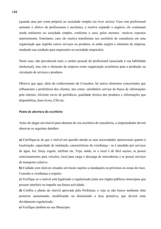 148

      (quando atua por conta própria) ou sociedade simples (se tiver sócios). Caso este profissional
      aumente o efetivo de profissionais e auxiliares, e resolva expandir o negócio, ele continuará
      sendo autônomo ou sociedade simples, conforme o caso, pelos mesmos             motivos expostos
      anteriormente. Entretanto, caso ele resolva transformar seu escritório de consultoria em uma
      organização que englobe outros serviços ou produtos, aí então surgirá o elemento de empresa,
      mudando sua condição para empresário ou sociedade empresária.


      Neste caso, não prevalecerá mais o caráter pessoal do profissional (associada à sua habilidade
      intelectual), mas sim o elemento de empresa como organização econômica para a produção ou
      circulação de serviços e produtos.


      Observe que aqui, além do conhecimento do Consultor, há outros elementos concorrentes que
      influenciam a preferência dos clientes, tais como: satisfatório serviço de busca de informações
      pela internet, eficiente envio de periódicos, qualidade técnica dos produtos e informações que
      disponibiliza, bons livros, CDs etc.


      Ponto de abertura do escritório


      Antes de alugar um imóvel para abertura de seu escritório de consultoria, o empreendedor deverá
      observar os seguintes detalhes:


      a) Certifique-se de que o imóvel em questão atende as suas necessidades operacionais quanto à
      localização, capacidade de instalação, características da vizinhança - se é atendido por serviços
      de água, luz, força, esgoto, telefone etc. Veja, ainda, se o local é de fácil acesso, se possui
      estacionamentos para veículos, local para carga e descarga de mercadorias e se possui serviços
      de transporte coletivo.
      b) Cuidado com imóveis situados em locais sujeitos a inundações ou próximos às zonas de risco.
      Consulte a vizinhança a respeito.
      c) Verifique se o imóvel está legalizado e regularizado junto aos órgãos públicos municipais que
      possam interferir ou impedir sua futura actividade.
      d) Confira a planta do imóvel aprovada pela Prefeitura, e veja se não houve nenhuma obra
      posterior aumentando, modificando ou diminuindo a área primitiva, que deverá estar
      devidamente regularizada.
      e) Verifique também no seu Município:
 