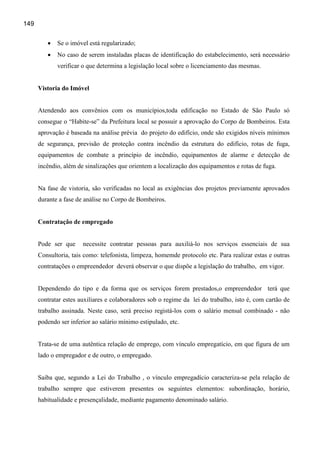 149


         •   Se o imóvel está regularizado;
         •   No caso de serem instaladas placas de identificação do estabelecimento, será necessário
             verificar o que determina a legislação local sobre o licenciamento das mesmas.


      Vistoria do Imóvel


      Atendendo aos convênios com os municípios,toda edificação no Estado de São Paulo só
      consegue o “Habite-se” da Prefeitura local se possuir a aprovação do Corpo de Bombeiros. Esta
      aprovação é baseada na análise prévia do projeto do edifício, onde são exigidos níveis mínimos
      de segurança, previsão de proteção contra incêndio da estrutura do edifício, rotas de fuga,
      equipamentos de combate a princípio de incêndio, equipamentos de alarme e detecção de
      incêndio, além de sinalizações que orientem a localização dos equipamentos e rotas de fuga.


      Na fase de vistoria, são verificadas no local as exigências dos projetos previamente aprovados
      durante a fase de análise no Corpo de Bombeiros.


      Contratação de empregado


      Pode ser que     necessite contratar pessoas para auxiliá-lo nos serviços essenciais de sua
      Consultoria, tais como: telefonista, limpeza, homemde protocolo etc. Para realizar estas e outras
      contratações o empreendedor deverá observar o que dispõe a legislação do trabalho, em vigor.


      Dependendo do tipo e da forma que os serviços forem prestados,o empreendedor terá que
      contratar estes auxiliares e colaboradores sob o regime da lei do trabalho, isto é, com cartão de
      trabalho assinada. Neste caso, será preciso registá-los com o salário mensal combinado - não
      podendo ser inferior ao salário mínimo estipulado, etc.


      Trata-se de uma autêntica relação de emprego, com vínculo empregatício, em que figura de um
      lado o empregador e de outro, o empregado.


      Saiba que, segundo a Lei do Trabalho , o vínculo empregadício caracteriza-se pela relação de
      trabalho sempre que estiverem presentes os seguintes elementos: subordinação, horário,
      habitualidade e presençalidade, mediante pagamento denominado salário.
 