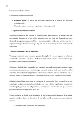 15

     Classe de consultores externos

     Existem duas classes de consultores:

        •   Consultor junior- é aquele que tem pouca experiência na solução de problemas
            organizacionais
        •   Consultor senior- pessoa com experiência e visão empresarial

     1.5. Aspecto mercantil de consultoria

     A consultoria não pode ser vendida. A empresa-cliente deve comprá-la de acordo com suas
     necessidades. Compara-se a um médico cirurgião, que não pode sair buscando pacientes
     oferecendo cirurgias a qualquer um. Não é o consultor que deve vender seus serviços, mas sim a
     empresa cliente que deve reconhecer que algo está errado e buscar a ajuda de um profissional de
     consultoria.

     1.6. Contratação de serviço de consultoria

     Uma empresa contrata a um consultor quando não dispõe de pessoas capazes de solucionar
     determinados problemas com êxito. Problemas que requerem técnicas e novos métodos que
     podem ser dquiridos fora da organização


     Consultores são individuos contratados para prestarem uma ajuda intensiva e transitória, porque
     as organizações modernas não permitem dispor de muito tempo e, ainda mais, torna-lhes difícil
     concentrar demasiadamente em problemas conceituais e esta tarefa cabe aos consultores. Eles só
     intervém dentro do tempo determinado e deixam a organização uma vez terminado o trabalho.


     O factor imparcialidade conta muito na contratação de um consultor. Pois ,os membros de uma
     organização podem estar demasiados imbuídos nas suas próprias experiências, enquanto um
     consultor pode, graças à sua independência , ser imparcial em situações em que nenhuma
     pessoa que trabalha na organização podia ser.


     Uma organização ao decidir pela contratação de serviço de consultoria externa deve realizar
     selecção cuidadosa dentre as alternativas do mercado, considerando, no mínimo, os seguintes
     aspectos:

            1. A especialidade necessitada para o problema;
 