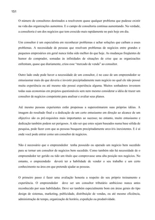 151

      O número de consultores destinados a resolverem quase qualquer problema que pudesse existir
      na vida das organizações aumentou. E o campo de consultoria continua aumentando. Na verdade,
      a consultoria é um dos negócios que tem crescido mais rapidamente no país hoje em dia.


      Um consultor é um especialista em reconhecer problemas e achar soluções que caibam a esses
      problemas. A necessidade de pessoas que resolvam problemas de negócios entre grandes e
      pequenos empresários em geral nunca tinha sido melhor do que hoje. As mudanças freqüentes de
      humor do comprador, somadas às infinidades de situações de crise que as organizacões
      enfrentam, quase que diariamente, criou esse “mercado de venda” ao consultor.


      Outro lado onde pode haver a necessidade de um consultor, é no caso de um empreendedor se
      entusiasmar mais do que deveria e investir precipitadamente num negócio no qual ele não possui
      muita experiência ou até mesmo não possui experiência alguma. Muitos sonhadores investem
      todas suas economias em projetos questionáveis sem nem mesmo considerar a idéia de trazer um
      consultor de negócios competente para analisar e avaliar seus planos.


      Até mesmo pessoas experientes estão propensas a superestimarem suas próprias idéias. A
      imagem do resultado final e a dedicação de um certo entusiasmo em direção ao alcance de um
      objectivo são os pré-requisitos mais importantes ao sucesso; no entanto, muito entusiasmo e
      dedicação também podem ser perigosos. A não ser que estes sejam baseados numa base sólida de
      pesquisa, pode fazer com que as pessoas busquem precipitadamente arco-íris inexistentes. E é aí
      onde você pode entrar como um consultor de negócios.


      Não é necessário que o empreendedor tenha possuído ou operado um negócio bem sucedido
      para se tornar um consultor de negócios bem sucedido. Como também não há necessidade de o
      empreendedor ter gerido ou tido um título que comprovasse uma alta posição nos negócios. No
      entanto, o empreendedo      deverá ter a habilidade de vender o seu trabalho e um certo
      conhecimento na área em que pretende ajudar as pessoas.


      O primeiro passo é fazer uma avaliação honesta a respeito do seu próprio treinamento e
      experiência. O empreendedor       deve ser um consultor tributário ambicioso nunca antes
      reconhecido por suas habilidades. Deve ser também especialmente bom em áreas gerais do tipo
      design de sistemas, marketing, publicidade, distribuição de vendas, ou até mesmo eficiência,
      administração de tempo, organização de horário, expedição ou produtividade.
 