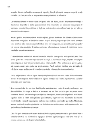 153

      negócios durante os horários semanais de trabalho. Guarde cópias de todas as cartas de venda
      enviadas e, é claro, de todas as propostas de emprego às quais se submeteu.


      Levante seu sistema de arquivo com seu plano final em mente, assim poupará muito tempo e
      frustrações. Disponha as pastas que costumam ficar penduradas aos lados das suas gavetas de
      maneira a permitir-lhe posicionar o título de pasta-arquivo em qualquer lugar de um lado ao
      outro do topo do arquivo.


      Assim, quando adicionar clientes ao seu arquivo, poderá mantê-los em ordem alfabética sem
      precisar ter uma gaveta de aparência confusa na qual precise pesquisar por cada título. Também
      seria uma boa idéia manter sua contabilidade ativa em uma gaveta, sua contabilidade “desejada”
      em outra e todas as cópias de cartas, propostas, informações de contatos de negócios e outros
      guardados numa terceira gaveta.


      O empreendedor também vai precisar de cartões de visita. Uma gráfica mais próxima pode fazer
      isso e ajudar-lhe a selecionar tipos de letras e design. A escolha de alugar, arrendar ou comprar
      uma máquina de fazer cópias vai depender do empreendedor . Mas lembre-se de que o negócio
      não poderá andar sem cópias de arquivamento. Papel carbono significa uma privação de
      eficiência, sendo também que ir à esquina tirar cópias vai custar-lhe tempo e dinheiro.


      Então esteja certa de colocar algum tipo de máquina copiadora nos seus custos de investimentos
      iniciais do seu negócio. Se for impossível logo no começo, use o velho papel carbono deve ter
      uma cópia a ser arquivada.


      Se o empreendedor for um bom dactilógrafo, poderá escrever cartas de venda, sendo que a sua
      disponibilidade de tempo a dedicar a isso deve ser um fator decisivo para se pensar numa
      secretária. Se não for nem um pouco capaz de datilografar, sendo que sempre terá pelo menos
      algumas cartas a serem datilografadas pessoalmente, sugere-se volte novamente às maiores
      possibilidades e arrende ou compre o melhor e mais moderno computador que puder. Mais tarde,
      quando realmente mudar para aquele escritório dos seus sonhos, esses serão equipamentos aos
      quais não precisará mais se preocupar.


      Uma vez que tenha decidido a área da sua especialização e para consultar na qual queira estar e
      tenha levantado o seu escritório ou espaço de trabalho, o próximo passo será fazer com que as
      pessoas saibam que está disponível ao trabalho.
 