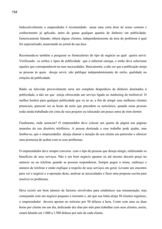 154



      Indiscutivelmente o empreededor é recomendado ausar uma certa dose de senso comum e
      conhecimento já aplicado, antes de gastar qualquer quantia de dinheiro em publicidade.
      Genericamente falando, obterá alguns clientes, independentemente da área do problema à qual
      for especializado, anunciando no jornal da sua área.


      Recomenda-se também a pesquisar os fornecedores do tipo de negócio ao qual queira servir.
      Verificando os estilos e tipos de publicidade que o editorial carrega, e então deve selecionar
      aqueles que corresponderem às suas necessidades. Basicamente, a não ser que a publicação atinja
      as pessoas às quais deseja servir, não publique independentemente do estilo, qualidade ou
      relações de publicidade.


      Rádio ou televisão provavelmente seria um completo desperdício de dinheiro destinados à
      publicidade, a não ser que esteja oferecendo um serviço ligado ao marketing de multinível. O
      melhor horário para qualquer publicidade que vá ao ar, a fim de atingir seus melhores clientes
      potenciais, parecem ser as horas da noite que precedem os noticiários, quando essas pessoas
      estão ainda trabalhado em cima de seus projetos ou relaxando um pouco antes de irem dormir.


      Finalmente, onde anunciar? O empreenddor deve colocar um quarto de página nas páginas
      amarelas do seu diretório telefônico. A pessoa destinada a esse trabalho pode ajudar, mas
      lembre-se, que o empreendedor deseja chamar a atenção do seu cliente em particular e oferecer
      uma promessa de acabar com os seus problemas.


      O empreendedor deve sempre conversa com o tipo de pessoas que deseja atingir, enfatizando os
      benefícios de seus serviços. Não é um bom negócio apontar ou até mesmo discutir preço no
      anúncio ou no telefone quando as pessoas responderem. Sempre pegue o nome, endereço e
      número de telefone e então explique a respeito de seus serviços em geral. Levante um encontro
      para ver o negócio e a operação deste, analisar as necessidades e fazer uma proposta escrita para
      resolver os problemas.


      Deve existir um bom número de factores envolvidos para estabelecer sua remuneração, mas
      começando com um negócio pequeno e iniciante e, até que sua linha atinja 50 clientes regulares,
      o empreendedor deveria apostar no máximo por 50 dólares a hora. Conte com uma ou duas
      horas por cliente em um dia, dedicando dez dias por mês para trabalhar com seus clientes, assim,
      estará falando em 1.000 a 1.500 dólares por mês de cada cliente.
 