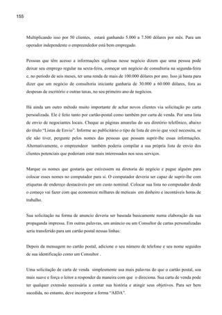 155



      Multiplicando isso por 50 clientes, estará ganhando 5.000 a 7.500 dólares por mês. Para um
      operador independente o empreendedor está bem empregado.


      Pessoas que têm acesso a informações sigilosas nesse negócio dizem que uma pessoa pode
      deixar seu emprego regular na sexta-feira, começar um negócio de consultoria na segunda-feira
      e, no período de seis meses, ter uma renda de mais de 100.000 dólares por ano. Isso já basta para
      dizer que um negócio de consultoria iniciante ganharia de 30.000 a 60.000 dólares, fora as
      despesas de escritório e outras taxas, no seu primeiro ano de negócios.


      Há ainda um outro método muito importante de achar novos clientes via solicitação po carta
      persoalizada. Ele é feito tanto por cartão-postal como também por carta de venda. Por uma lista
      de envio de negociantes locais. Cheque as páginas amarelas do seu diretório telefônico, abaixo
      do título “Listas de Envio”. Informe ao publicitário o tipo de lista de envio que você necessita, se
      ele não tiver, pergunte pelos nomes das pessoas que possam suprir-lhe essas informações.
      Alternativamente, o empreendeor também poderia compilar a sua própria lista de envio dos
      clientes potenciais que poderiam estar mais interessados nos seus serviços.


      Marque os nomes que gostaria que estivessem na diretoria do negócio e pague alguém para
      colocar esses nomes no computador para si. O computador deveria ser capaz de suprir-lhe com
      etiquetas de endereço destacáveis por um custo nominal. Colocar sua lista no computador desde
      o começo vai fazer com que economize milhares de meticais em dinheiro e incontáveis horas de
      trabalho.


      Sua solicitação na forma de anuncio deveria ser baseada basicamente numa elaboração da sua
      propaganda impressa. Em outras palavras, um anúncio ou um Consultor de cartas personalizadas
      seria transferido para um cartão postal nessas linhas:


      Depois da mensagem no cartão postal, adicione o seu número de telefone e seu nome seguidos
      de sua identificação como um Consultor .


      Uma solicitação de carta de venda simplesmente usa mais palavras do que o cartão postal, soa
      mais suave e força o leitor a responder da maneira com que o direciona. Sua carta de venda pode
      ter qualquer extensão necessária a contar sua história e atingir seus objetivos. Para ser bem
      sucedida, no entanto, deve incorporar a forma “AIDA”.
 