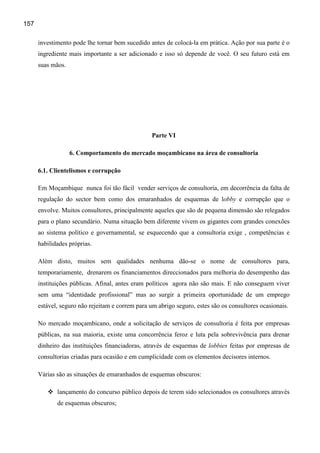 157

      investimento pode lhe tornar bem sucedido antes de colocá-la em prática. Ação por sua parte é o
      ingrediente mais importante a ser adicionado e isso só depende de você. O seu futuro está em
      suas mãos.




                                                  Parte VI

                   6. Comportamento do mercado moçambicano na área de consultoria

      6.1. Clientelismos e corrupção

      Em Moçambique nunca foi tão fácil vender serviços de consultoria, em decorrência da falta de
      regulação do sector bem como dos emaranhados de esquemas de lobby e corrupção que o
      envolve. Muitos consultores, principalmente aqueles que são de pequena dimensão são relegados
      para o plano secundário. Numa situação bem diferente vivem os gigantes com grandes conexões
      ao sistema político e governamental, se esquecendo que a consultoria exige , competências e
      habilidades próprias.

      Além disto, muitos sem qualidades nenhuma dão-se o nome de consultores para,
      temporariamente, drenarem os financiamentos direccionados para melhoria do desempenho das
      instituições públicas. Afinal, antes eram políticos agora não são mais. E não conseguem viver
      sem uma “identidade profissional” mas ao surgir a primeira oportunidade de um emprego
      estável, seguro não rejeitam e correm para um abrigo seguro, estes são os consultores ocasionais.

      No mercado moçambicano, onde a solicitação de serviços de consultoria é feita por empresas
      públicas, na sua maioria, existe uma concorrência feroz e luta pela sobrevivência para drenar
      dinheiro das instituições financiadoras, através de esquemas de lobbies feitas por empresas de
      consultorias criadas para ocasião e em cumplicidade com os elementos decisores internos.

      Várias são as situações de emaranhados de esquemas obscuros:

             lançamento do concurso público depois de terem sido selecionados os consultores através
             de esquemas obscuros;
 