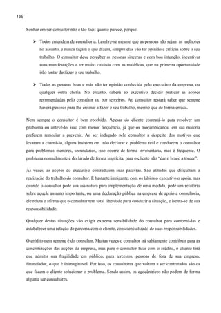 159

      Sonhar em ser consultor não é tão fácil quanto parece, porque:

             Todos entendem de consultoria. Lembre-se mesmo que as pessoas não sejam as melhores
             no assunto, e nunca façam o que dizem, sempre elas vão ter opinião e críticas sobre o seu
             trabalho. O consultor deve perceber as pessoas sinceras e com boa intenção, incentivar
             suas manifestações e ter muito cuidado com as maléficas, que na primeira oportunidade
             irão tentar desfazer o seu trabalho.

             Todas as pessoas boas e más vão ter opinião conhecida pelo executivo da empresa, ou
             qualquer outra chefia. No entanto, caberá ao executivo decidir praticar as acções
             recomendadas pelo consultor ou por terceiros. Ao consultor restará saber que sempre
             haverá pessoas para lhe ensinar a fazer o seu trabalho, mesmo que de forma errada.

      Nem sempre o consultor é bem recebido. Apesar do cliente contratá-lo para resolver um
      problema ou antevê-lo, isso com menor frequência, já que os moçambicanos em sua maioria
      preferem remediar a prevenir. Ao ser indagado pelo consultor a despeito dos motivos que
      levaram a chamá-lo, alguns insistem em não declarar o problema real e conduzem o consultor
      para problemas menores, secundários, isso ocorre de forma involuntária, mas é frequente. O
      problema normalmente é declarado de forma implícita, para o cliente não “dar o braço a torcer”.

      Às vezes, as acções do executivo contradizem suas palavras. São atitudes que dificultam a
      realização do trabalho do consultor. É bastante intrigante, com os lábios o executivo o apoia, mas
      quando o consultor pede sua assinatura para implementação de uma medida, pede um relatório
      sobre aquele assunto importante, ou uma declaração pública na empresa de apoio a consultoria,
      ele reluta e afirma que o consultor tem total liberdade para conduzir a situação, e isenta-se de sua
      responsabilidade.

      Qualquer destas situações vão exigir extrema sensibilidade do consultor para contorná-las e
      estabelecer uma relação de parceria com o cliente, consciencializado de suas responsabilidades.

      O crédito nem sempre é do consultor. Muitas vezes o consultor irá sabiamente contribuir para as
      concretizações das acções da empresa, mas para o consultor ficar com o crédito, o cliente terá
      que admitir sua fragilidade em público, para terceiros, pessoas de fora de sua empresa,
      financiador, o que é inimaginável. Por isso, os consultores que voltam a ser contratados são os
      que fazem o cliente solucionar o problema. Sendo assim, os egocêntricos não podem de forma
      alguma ser consultores.
 