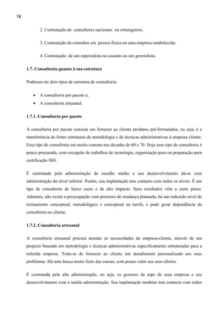 16

            2. Contratação de consultores nacionais ou estrangeiros;

            3. Contratação de consultor em pessoa física ou uma empresa estabelecida;

            4. Contratação de um especialista no assunto ou um generalista.

     1.7. Consultoria quanto à sua estrutura

     Podemos ter dois tipos de estrutura de consultoria:

        •   A consultoria por pacote e;
        •   A consultoria artesanal.

     1.7.1. Consultoria por pacote

     A consultoria por pacote consiste em fornecer ao cliente produtos pré-formatados, ou seja, é a
     transferência de fortes estruturas de metodologia e de técnicas administrativas à empresa cliente.
     Esse tipo de consultoria era muito comum nas décadas de 60 e 70. Hoje esse tipo de consultoria é
     pouco procurada, com excepção de trabalhos de tecnologia, organização pura ou preparação para
     certificação ISO.

     É contratada pela administração de escalão médio e seu desenvolvimento dá-se com
     administração do nível inferior. Porém, sua implantação tem contacto com todos os níveis. É um
     tipo de consultoria de baixo custo e de alto impacto. Seus resultados vêm a curto prazo.
     Ademais, não existe a preocupação com processo de mudança planeada, há um reduzido nível de
     treinamento conceptual, metodológico e conceptual na tarefa, e pode gerar dependência da
     consultoria no cliente.

     1.7.2. Consultoria artesanal

     A consultoria artesanal procura atender às necessidades da empresa-cliente, através de um
     projecto baseado em metodologia e técnicas administrativas especificamente estruturadas para a
     referida empresa. Trata-se de fornecer ao cliente um atendimento personalizado aos seus
     problemas. Há uma busca muito forte das causas, com pouco valor aos seus efeitos.

     É contratada pela alta administração, ou seja, os gestores de topo de uma empresa e seu
     desenvolvimento com a média administração. Sua implantação também tem contacto com todos
 