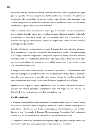 160

      O consultor terá que conter seus instintos. Tanto os consultores quanto os gerentes são pagos
      pela sua capacidade de solucionar problemas. Então quando a idéia parte apenas dos gestores das
      organizações não compartilham da mesma opinião, esses oferecem certa resistência a seu
      trabalho, porque admitir a necessidade de outro seria admitir sua incompetência e acreditam que
      sozinhos serão capazes de resolver os seus problemas.

      Cabe ao consultor intervir em suas rotinas somente quando necessário e com seu consentimento,
      com seu pedido de ajuda, mesmo que o consultor tenha que sabiamente forçá-lo a pedir ajuda,
      principalmente na frente de seu chefe, para que não possa voltar atrás. Doutra forma, se o
      consultor falar algo que não concretize, o gerente terá respaldo para afirmar sua auto-suficiência
      e incompetência do consultor.

      Respeitar o limite das pessoas, mesmo que o dono da empresa diga para o consultor ultrapassá-
      los, é uma ponte para construção e/ou manutenção de um ambiente saudável dentro da empresa e
      com o tempo o consultor competente irá conquistar o respeito das pessoas resistentes. Respeitar
      os limites, conter sua vontade intensa de solucionar o problema, vontade de ajudar é muito difícil
      para um consultor, já que faz parte de sua personalidade ajudar e intervir na vida das pessoas,
      com o propósito de melhorá-las.

      É obrigação do consultor trazer melhorias, essa cobrança é permanente. O consultor externo deve
      trazer novas perspectivas à Empresa/cliente, deve mostrar-lhe novas formas de visão do mundo,
      deve abrir novas alternativas às sugeridas pelos próprios clientes, deve facilitar escolhas não
      antes vislumbradas, deve agregar valor ao seu trabalho e ao negócio da Empresa/cliente.

      Decidir utilizá-lo é opção da empresa. Decidir sê-lo é uma decisão do profissional, decisão esta
      que deve ser pensada, planejada e implementada como um projeto de vida. Por isso, ser
      Consultor Externo é mais que uma profissão é uma opção de vida.

      Considerações finais

      A dispersão e isolamento das pequenas empresas de consultoria que atuam no mesmo ramo de
      actividade não ajudam de modo a progressão este sector se não se fizerem alianças positivas
      entre elas ou estabelecendo elos de apoio mútuo, gerando benefícios para si e para o Estado.
      Embora já haja “ Associação de Empresas Moçambicanas de Consultorias, EMC, porémmuito
      trabalho deve ser feito para qualificar e credibilizar os profissionais deste sector.

      As empresas de consultoria são as principais responsáveis pela geração de emprego e renda para
      os estudantes recém-graduados que pretendem abraçar a carreira de consultoria.
 