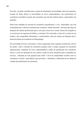 161

      Esta obra vai poder contribuir para o registo de informações da actualidade sobre este segmento,
      tocando de forma directa as necessidades de novos empreendedores, dos profissionais de
      consultoria e do públio em geral, dos consultores que não têm nenhum núcleo representativo da
      profissão.

      Outra triste realidade do mercado de consultoria moçambicana é a sua imaturidade, mas está
      caminhando para o ideal de consultoria por excelência. Sendo necessário lutar para que haja um
      despertar dos demais profissionais para o risco que correm em se tornar vítimas da corrupção ao
      se envolverem em esquemas de lobbies e comissões. Por outro lado, ao facto de se isolar em seu
      mundo e não compartilhar informações e conhecimentos, além de criarem um bloqueio para o
      desenvolvimento da consultoria em Moçambique.

      Há necessidade de haver crescimento e maior organização deste segmento profissional, através
      de estudos sobre o mercado de consultoria; pesquisa sobre o campo emergente de consultoria
      organizacional; integracão de novos empreendedores, estudo da qualificação dos consultores
      locais e o nível de satisfação de seus clientes; estudo de novas dimensões para a qualidade nos
      serviços; realização de uma pesquisa para medir o nível de cumplicidade existente entre os
      consultores e clientes , quer públicos quer privados e, finalmente, a elaboracão de um código de
      conduta dos profissionais de consultoria.
 