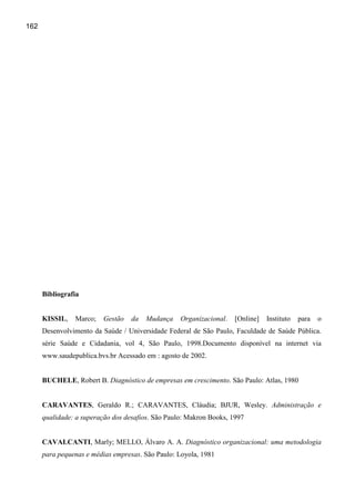 162




      Bibliografia


      KISSIL,   Marco;    Gestão   da   Mudança    Organizacional.   [Online]   Instituto   para   o
      Desenvolvimento da Saúde / Universidade Federal de São Paulo, Faculdade de Saúde Pública.
      série Saúde e Cidadania, vol 4, São Paulo, 1998.Documento disponível na internet via
      www.saudepublica.bvs.br Acessado em : agosto de 2002.


      BUCHELE, Robert B. Diagnóstico de empresas em crescimento. São Paulo: Atlas, 1980


      CARAVANTES, Geraldo R.; CARAVANTES, Cláudia; BJUR, Wesley. Administração e
      qualidade: a superação dos desafios. São Paulo: Makron Books, 1997


      CAVALCANTI, Marly; MELLO, Álvaro A. A. Diagnóstico organizacional: uma metodologia
      para pequenas e médias empresas. São Paulo: Loyola, 1981
 