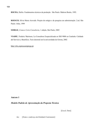 164

      ROCHA, Duílio. Fundamentos técnicos da produção. São Paulo: Makron Books, 1995.



      ROESCH, Silvia Maria Azevedo. Projeto de estágio e de pesquisa em administração. 2.ed. São
      Paulo: Atlas, 1999


      SEBRAE, Comece Certo Consultoria, 1 edição, São Paulo, 2005


      VIADIU, Frederic Marimon, La Consultora Esopecializada en ISO 9000 en Cataluña: Calidade
      del Servicio y Beneficio, Tesis doctoral em la universidade de Girona, 2002


      http://clix.expressoemprego.pt.




      Anexos 1

      Modelo Padrão de Apresentação da Proposta Técnica


                                                                        [Local, Data]


             Ao:    [Nome e endereço da Entidade Contratante]
 